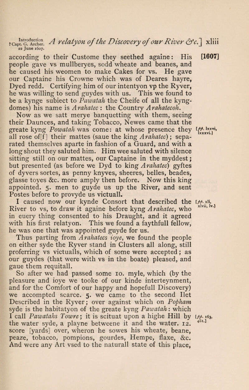 22 June 1607. according to their Custome they seethed againe: His [1607] people gave vs mullberyes, sodd wheate and beanes, and he caused his weomen to make Cakes for vs. He gave our Captaine his Crowne which was of Deares hayre, Dyed redd. Certifying him of our intentyon vp the Ryver, he was willing to send guydes with us. This we found to be a kynge subiect to Pawatah the Cheife of all the kyng- domes) his name is Arahatec : the Country Arahatecoh. Now as we satt merye banquetting with them, seeing their Daunces, and taking Tobacco, Newes came that the greate kyng Powatah was come: at whose presence they all rose of[f] their mattes (saue the king Arahatec); sepa¬ rated themselves aparte in fashion of a Guard, and with a long shout they saluted him. Him wee saluted with silence sitting still on our mattes, our Captaine in the myddest; but presented (as before we Dyd to king Arahatec) gyftes of dyvers sortes, as penny knyves, sheeres, belles, beades, glasse toyes &c. more amply then before. Now this king appointed. 5. men to guyde us up the River, and sent Postes before to provyde us victuall. I caused now our kynde Consort that described the t/A.xii, River to vs, to draw it againe before kyng Arahatec, who xlv11’ v'] in euery thing consented to his Draught, and it agreed with his first relatyon. This we found a faythfull fellow, he was one that was appointed guyde for us. Thus parting from Arahatecs ioye, we found the people on either syde the Ryver stand in Clusters all along, still proferring vs victualls, which of some were accepted; as our guydes (that were with vs in the boate) pleased, and gaue them requitall. So after we had passed some 10. myle, which (by the pleasure and ioye we tooke of our kinde interteynment, and for the Comfort of our happy and hopefull Discovery) we accompted scarce. 5. we came to the second Ilet Described in the Ryver; over against which on Popham syde is the habitatyon of the greate kyng Pawatah: which I call Pawatahs Towre; it is scituat upon a highe Hill by [/>. 163, the water syde, a playne betweene it and the water. 12. 4Sl'] score [yards] over, wheron he sowes his wheate, beane, peaze, tobacco, pompions, gourdes, Hempe, flaxe, &c. And were any Art vsed to the naturall state of this place,