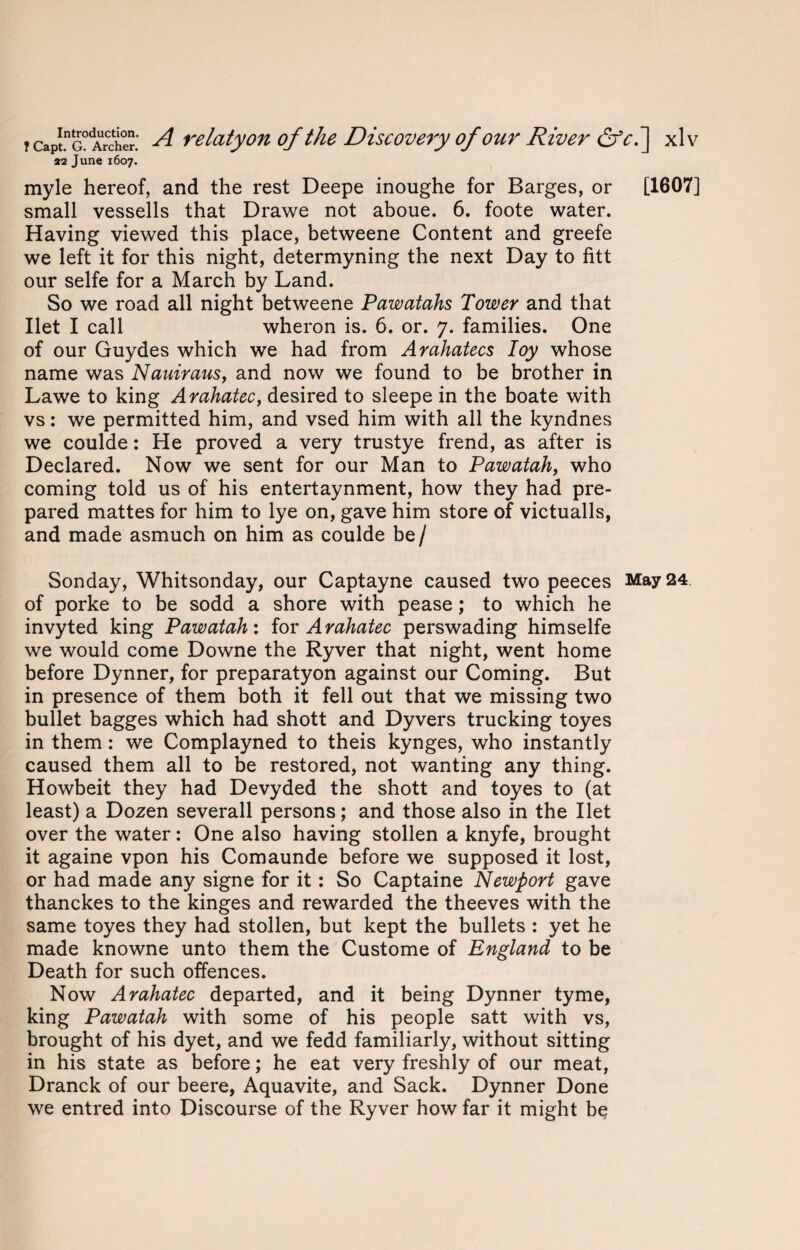 22 June 1607. myle hereof, and the rest Deepe inoughe for Barges, or [1607] small vessells that Drawe not aboue. 6. foote water. Having viewed this place, betweene Content and greefe we left it for this night, determyning the next Day to fitt our selfe for a March by Land. So we road all night betweene Pawatahs Tower and that Ilet I call wheron is. 6. or. 7. families. One of our Guydes which we had from Arahatecs Ioy whose name was Nauiraus, and now we found to be brother in Lawe to king Arahatec, desired to sleepe in the boate with vs: we permitted him, and vsed him with all the kyndnes we coulde: He proved a very trustye frend, as after is Declared. Now we sent for our Man to Pawatah, who coming told us of his entertaynment, how they had pre¬ pared mattes for him to lye on, gave him store of victualls, and made asmuch on him as coulde be / Sonday, Whitsonday, our Captayne caused two peeces May 24. of porke to be sodd a shore with pease; to which he invyted king Pawatah: for Arahatec perswading himselfe we would come Downe the Ryver that night, went home before Dynner, for preparatyon against our Coming. But in presence of them both it fell out that we missing two bullet bagges which had shott and Dyvers trucking toyes in them : we Complayned to theis kynges, who instantly caused them all to be restored, not wanting any thing. Howbeit they had Devyded the shott and toyes to (at least) a Dozen severall persons; and those also in the Ilet over the water: One also having stollen a knyfe, brought it againe vpon his Comaunde before we supposed it lost, or had made any signe for it: So Captaine Newport gave thanckes to the kinges and rewarded the theeves with the same toyes they had stollen, but kept the bullets : yet he made knowne unto them the Custome of England to be Death for such offences. Now Arahatec departed, and it being Dynner tyme, king Pawatah with some of his people satt with vs, brought of his dyet, and we fedd familiarly, without sitting in his state as before; he eat very freshly of our meat, Dranck of our beere, Aquavite, and Sack. Dynner Done we entred into Discourse of the Ryver how far it might be