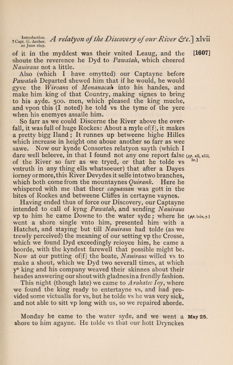22 June 1607. of it in the myddest was their vnited Leaug, and the [1607] shoute the reverence he Dyd to Pawatah, which cheered Nauimus not a little. Also (which I have omytted) our Captayne before Pawatah Departed shewed him that if he would, he would gyve the Wiroans of Monanacah into his handes, and make him king of that Country, making signes to bring to his ayde. 500. men, which pleased the king muche, and vpon this (I noted) he told vs the tyme of the yere when his enemyes assaile him. So farr as we could Discerne the River above the over- fall, it was full of huge Rockes: About a myle of[fJ, it makes a pretty bigg Hand ; It runnes up betweene highe Hilles which increase in height one aboue another so farr as wee sawe. Now our kynde Consortes relatyon sayth (which I dare well beleeve, in that I found not any one report false [//. xii, xmi$ of the River so farr as we tryed, or that he tolde vs lv'] vntruth in any thing ells whatsoeuer) that after a Dayes iorney or more, this River Devydes it selfe into two branches, which both come from the mountaynes Quirank. Here he whispered with me that theer caquassan was gott in the bites of Rockes and betweene Cliffes in certayne vaynes. Having ended thus of force our Discovery, our Captayne intended to call of kyng Pawatah, and sending Nauiraus vp to him he came Downe to the water syde; where he \pp. ixix,7.] went a shore single vnto him, presented him with a Hatchet, and staying but till Nauiraus had tolde (as we trewly perceived) the meaning of our setting vp the Crosse, which we found Dyd exceedingly reioyce him, he came a boorde, with the kyndest farewell that possible might be. Now at our putting of[f] the boate, Nauiraus willed vs to make a shout, which we Dyd two severall times, at which ye king and his company weaved their skinnes about their heades answering our shout with gladnesina frendly fashion. This night (though late) we came to Arahatec Toy, where we found the king ready to entertayne vs, and had pro¬ vided some victualls for vs, but he tolde vs he was very sick, and not able to sitt vp long with us, so we repaired aborde. Monday he came to the water syde, and we went a May 25. shore to him agayne. He tolde vs that our hott Drynckes
