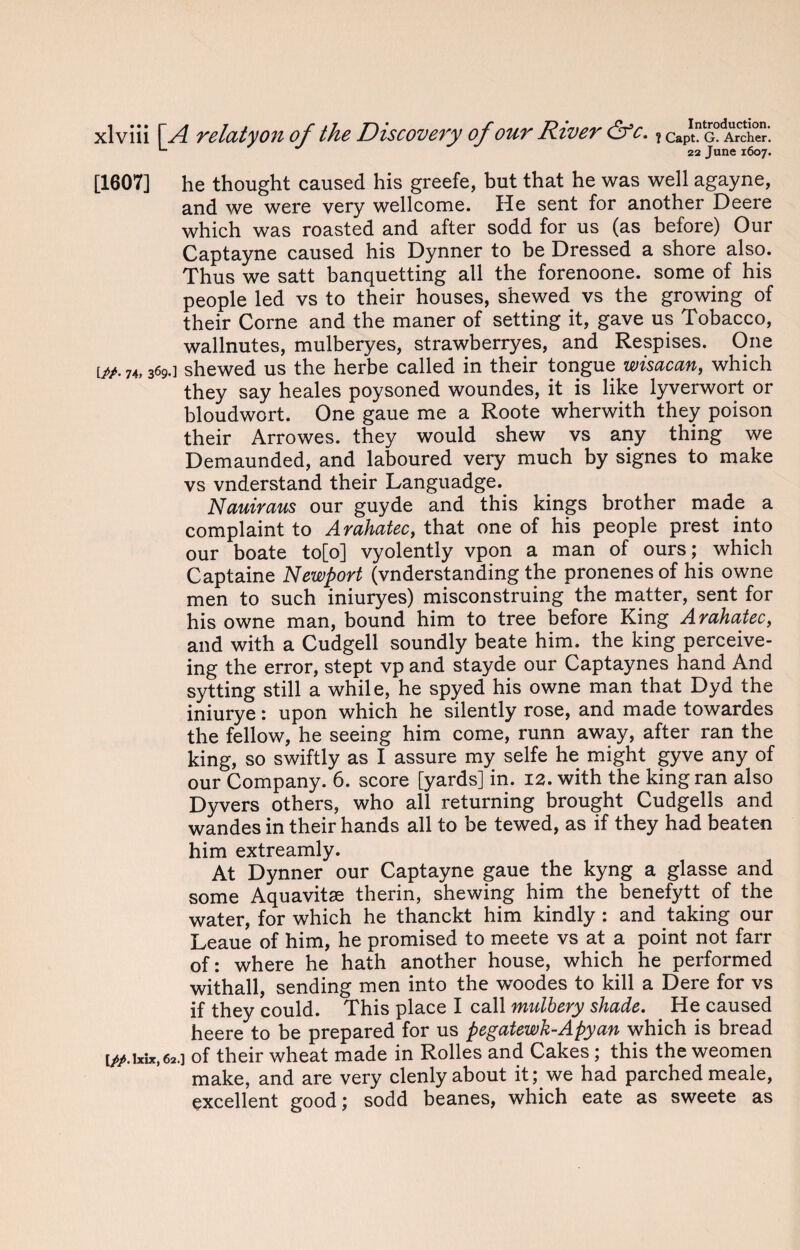 L 22 June 1607. [1607] he thought caused his greefe, but that he was well agayne, and we were very Wellcome. He sent for another Deere which was roasted and after sodd for us (as before) Our Captayne caused his Dynner to be Dressed a shore also. Thus we satt banquetting all the forenoone. some of his people led vs to their houses, shewed vs the growing of their Corne and the maner of setting it, gave us Tobacco, wallnutes, mulberyes, strawberryes, and Respises. One i#. 74,369.] shewed us the herbe called in their tongue wisacan, which they say heales poysoned woundes, it is like lyverwort or bloudwort. One gaue me a Roote wherwith they poison their Arrowes. they would shew vs any thing we Demaunded, and laboured very much by signes to make vs vnderstand their Languadge. Nauiraus our guyde and this kings brother made a complaint to Arahatec, that one of his people prest into our boate to[o] vyolently vpon a man of ours; which Captaine Newport Understanding the pronenesof his owne men to such iniuryes) misconstruing the matter, sent for his owne man, bound him to tree before King Arahatec, and with a Cudgell soundly beate him. the king perceive- ing the error, stept vp and stayde our Captaynes hand And sytting still a while, he spyed his owne man that Dyd the iniurye: upon which he silently rose, and made towardes the fellow, he seeing him come, runn away, after ran the king, so swiftly as I assure my selfe he might gyve any of our Company. 6. score [yards] in. 12. with the king ran also Dyvers others, who all returning brought Cudgells and wandes in their hands all to be tewed, as if they had beaten him extreamly. At Dynner our Captayne gaue the kyng a glasse and some Aquavits therin, shewing him the benefytt of the water, for which he thanckt him kindly : and taking our Leaue of him, he promised to meete vs at a point not farr of: where he hath another house, which he performed withall, sending men into the woodes to kill a Dere for vs if they could. This place I call mulbery shade. He caused heere to be prepared for us pegatewk-Apyan which is bread [//.lxix, 62.] of their wheat made in Rolles and Cakes; this the weomen make, and are very clenly about it; we had parched meale, excellent good; sodd beanes, which eate as sweete as