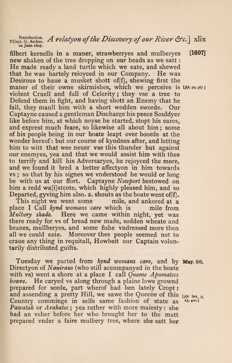 22 June 1607. filbert kernells in a maner, strawberryes and mulberyes [1607] new shaken of the tree dropping on our heads as we satt: He made ready a land turtle which we eate, and shewed that he was hartely reioyced in our Company. He was Desirous to haue a musket shott of[f], shewing first the maner of their owne skirmishes, which we perceive is 367] violent Cruell and full of Celerity; they vse a tree to Defend them in fight, and having shott an Enemy that he fall, they maull him with a short wodden sworde. Our Captayne caused a gentleman Discharge his peece Souldyer like before him, at which noyse he started, stopt his eares, and exprest much feare, so likewise all about him; some of his people being in our boate leapt over boorde at the wonder hereof: but our course of kyndnes after, and letting him to witt that wee neuer vse this thunder but against our enemyes, yea and that we would assist him with thes to terrify and kill his Adversaryes, he rejoyced the more, and we found it bred a better affectyon in him towards vs ; so that by his signes we vnderstood he would or long be with us at our ffort. Captayne Newport bestowed on him a redd wa[i]stcote, which highly pleased him, and so Departed, gyving him also. 2. shouts as the boate went of[fj. This night we went some mile, and ankored at a place I Call kynd womans care which is mile from Mulbery shade. Here we came within night, yet was there ready for vs of bread new made, sodden wheate and beanes, mullberyes, and some fishe vndressed more then all we could eate. Moreover thes people seemed not to craue any thing in requitall, Howbeit our Captain volun¬ tarily distributed guifts. Tuesday we parted from kynd womans care, and by May. 26. Directyon of Nauiraus (who still accompanyed in the boate with vs) went a shore at a place I call Queene Apumatecs bowre. He caryed vs along through a plaine lowe grownd prepared for seede, part wherof had ben lately Cropt: and assending a pretty Hill, we sawe the Queene of this y,p. ixv> 7i Country comminge in selfe same fashion of state as 2s,ioo) Pawatah or Arahatec; yea rather with more maiesty : she had an vsher before her who brought her to the matt prepared vnder a faire mulbery tree, where she satt her