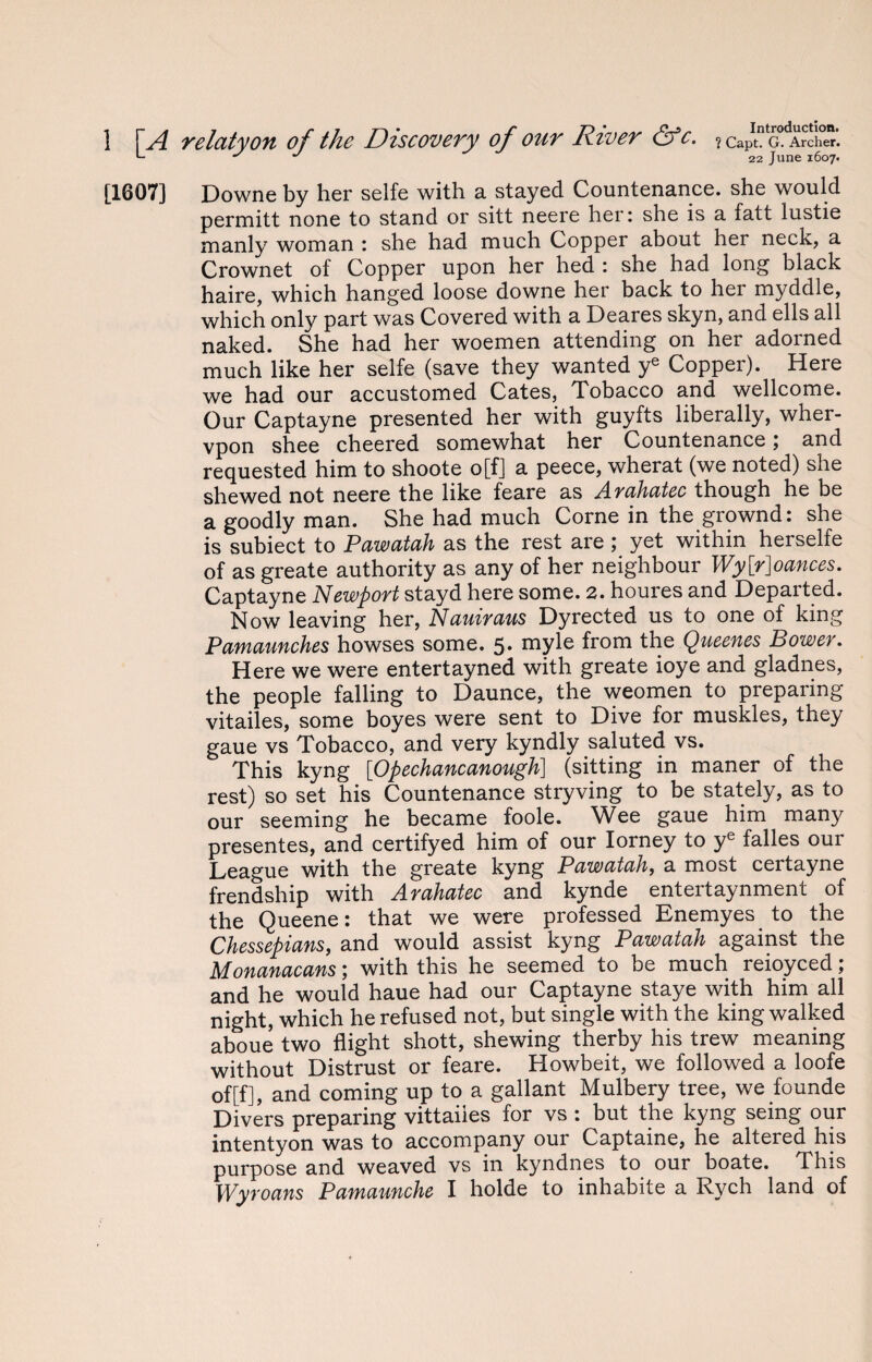 *- s J 22 june j6o7. [1607] Downe by her selfe with a stayed Countenance, she would permitt none to stand or sitt neere her: she is a fatt lustie manly woman : she had much Copper about her neck, a Crownet of Copper upon her hed : she had long black haire, which hanged loose downe her back to her myddle, which only part was Covered with a Deares skyn, and ells all naked. She had her woemen attending on her adorned much like her selfe (save they wanted ye Copper). Here we had our accustomed Cates, Tobacco and Wellcome. Our Captayne presented her with guyfts liberally, wher- vpon shee cheered somewhat her Countenance; and requested him to shoote o[f] a peece, wherat (we noted) she shewed not neere the like feare as Arahatec though he be a goodly man. She had much Corne in the grownd: she is subiect to Pawatah as the rest are; yet within herselfe of as greate authority as any of her neighbour Wy[r]oances. Captayne Newport stayd here some. 2. houres and Depaited. Now leaving her, Nauiraus Dyrected us to one of king Pamaunches howses some. 5. myle from the Queenes Bower. Here we were entertayned with greate ioye and gladnes, the people falling to Daunce, the weomen to preparing vitailes, some boyes were sent to Dive for muskles, they gaue vs Tobacco, and very kyndly saluted vs. This kyng [Opechancanough] (sitting in maner of the rest) so set his Countenance stryving to be stately, as to our seeming he became foole. Wee gaue him many presentes, and certifyed him of our Iorney to ye falles our League with the greate kyng Pawatah, a most certayne frendship with Arahatec and kynde entertaynment of the Queene: that we were professed Enemyes to the Chessepians, and would assist kyng Pawatah against the Monanacans 5 with this he seemed to be much reioyced, and he would haue had our Captayne staye with him all night, which he refused not, but single with the king walked aboue two flight shott, shewing therby his trew meaning without Distrust or feare. Howbeit, we followed a loofe of[f], and coming up to a gallant Mulbery tree, we founde Divers preparing vittaiies for vs : but the kyng seing our intentyon was to accompany our Captaine, he altered his purpose and weaved vs in kyndnes to our boate. This Wyroans Pamaunche I holde to inhabite a Rych land of