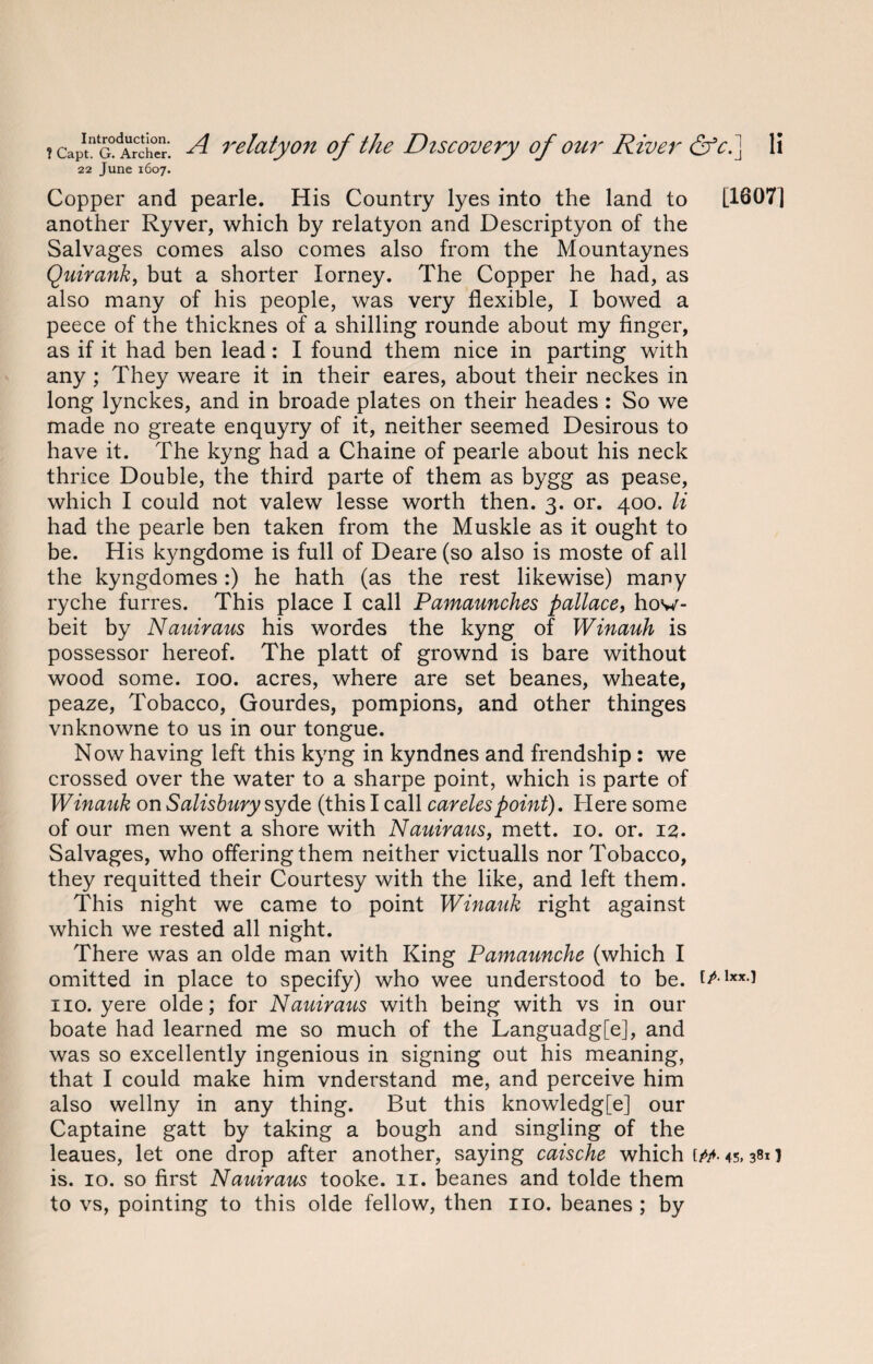 22 June 1607. Copper and pearle. His Country lyes into the land to [1607] another Ryver, which by relatyon and Descriptyon of the Salvages comes also comes also from the Mountaynes Quirank, but a shorter Iorney. The Copper he had, as also many of his people, was very flexible, I bowed a peece of the thicknes of a shilling rounde about my finger, as if it had ben lead: I found them nice in parting with any ; They weare it in their eares, about their neckes in long lynckes, and in broade plates on their heades : So we made no greate enquyry of it, neither seemed Desirous to have it. The kyng had a Chaine of pearle about his neck thrice Double, the third parte of them as bygg as pease, which I could not valew lesse worth then. 3. or. 400. li had the pearle ben taken from the Muskle as it ought to be. His kyngdome is full of Deare (so also is moste of all the kyngdomes:) he hath (as the rest likewise) many ryche furres. This place I call Pamaunches pallace, how- beit by Nanimus his wordes the kyng of Winauh is possessor hereof. The platt of grownd is bare without wood some. 100. acres, where are set beanes, wheate, peaze, Tobacco, Gourdes, pompions, and other thinges vnknowne to us in our tongue. Now having left this kyng in kyndnes and frendship : we crossed over the water to a sharpe point, which is parte of Winauk on Salisbury syde (this I call carelespoint). Here some of our men went a shore with Nauiraus, mett. 10. or. 12. Salvages, who offering them neither victualls nor Tobacco, they requitted their Courtesy with the like, and left them. This night we came to point Winauk right against which we rested all night. There was an olde man with King Pamaunche (which I omitted in place to specify) who wee understood to be. f/-1**-! no. yere olde; for Nauiraus with being with vs in our boate had learned me so much of the Languadg[e], and was so excellently ingenious in signing out his meaning, that I could make him vnderstand me, and perceive him also wellny in any thing. But this knowledg[e] our Captaine gatt by taking a bough and singling of the leaues, let one drop after another, saying caischc which 45,381 ] is. 10. so first Nauiraus tooke. 11. beanes and tolde them to vs, pointing to this olde fellow, then no. beanes ; by