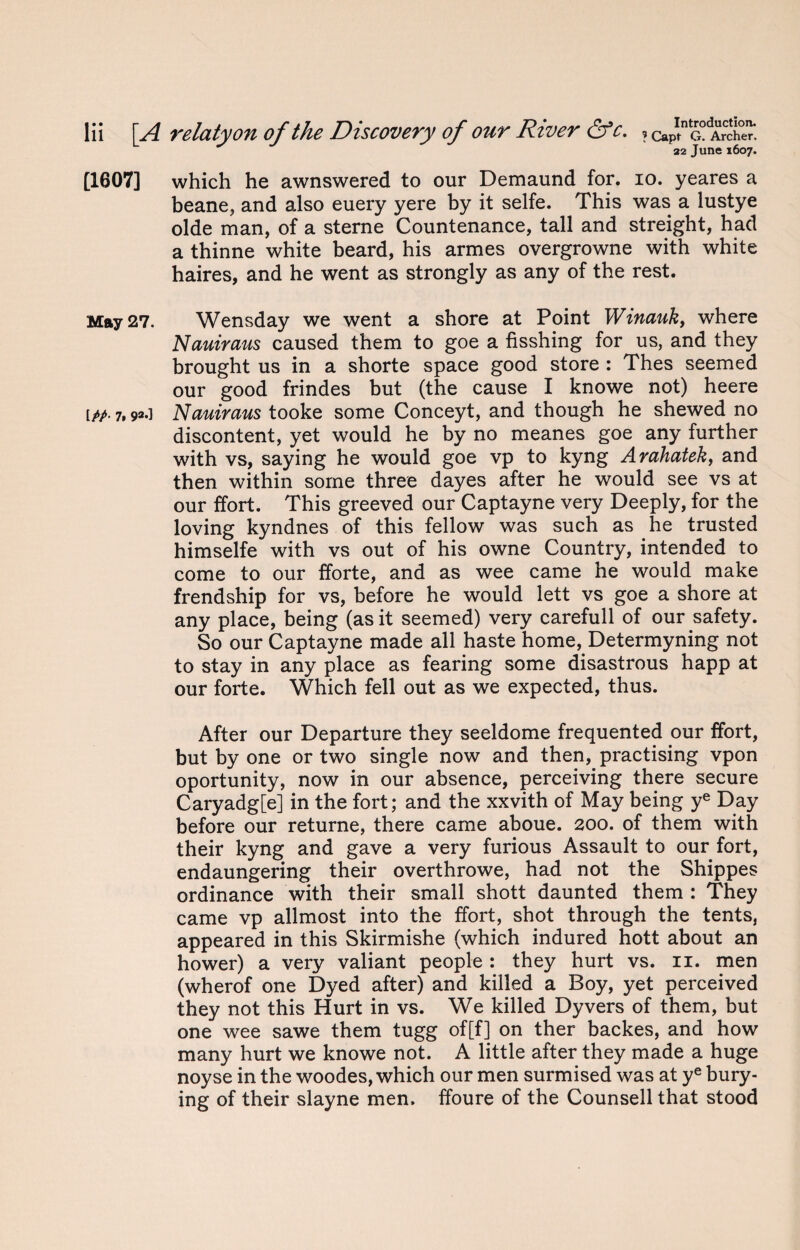 L s J 22 june l6o7> [1607] which he awnswered to our Demaund for. io. yeares a beane, and also euery yere by it selfe. This was a lustye olde man, of a sterne Countenance, tall and streight, had a thinne white beard, his armes overgrowne with white haires, and he went as strongly as any of the rest. May 27. Wensday we went a shore at Point Winauk, where Nauiraus caused them to goe a fisshing for us, and they brought us in a shorte space good store : Thes seemed our good frindes but (the cause I knowe not) heere [pp. 7,92.] Nauiraus tooke some Conceyt, and though he shewed no discontent, yet would he by no meanes goe any further with vs, saying he would goe vp to kyng Arahatek, and then within some three dayes after he would see vs at our ffort. This greeved our Captayne very Deeply, for the loving kyndnes of this fellow was such as he trusted himselfe with vs out of his owne Country, intended to come to our fforte, and as wee came he would make frendship for vs, before he would lett vs goe a shore at any place, being (as it seemed) very carefull of our safety. So our Captayne made all haste home, Determyning not to stay in any place as fearing some disastrous happ at our forte. Which fell out as we expected, thus. After our Departure they seeldome frequented our ffort, but by one or two single now and then, practising vpon oportunity, now in our absence, perceiving there secure Caryadg[e] in the fort; and the xxvith of May being ye Day before our returne, there came aboue. 200. of them with their kyng and gave a very furious Assault to our fort, endaungering their overthrowe, had not the Shippes ordinance with their small shott daunted them : They came vp allmost into the ffort, shot through the tents, appeared in this Skirmishe (which indured hott about an hower) a very valiant people : they hurt vs. 11. men (wherof one Dyed after) and killed a Boy, yet perceived they not this Hurt in vs. We killed Dyvers of them, but one wee sawe them tugg of[f] on ther backes, and how many hurt we knowe not. A little after they made a huge noyse in the woodes, which our men surmised was at ye bury¬ ing of their slayne men. ffoure of the Counsell that stood