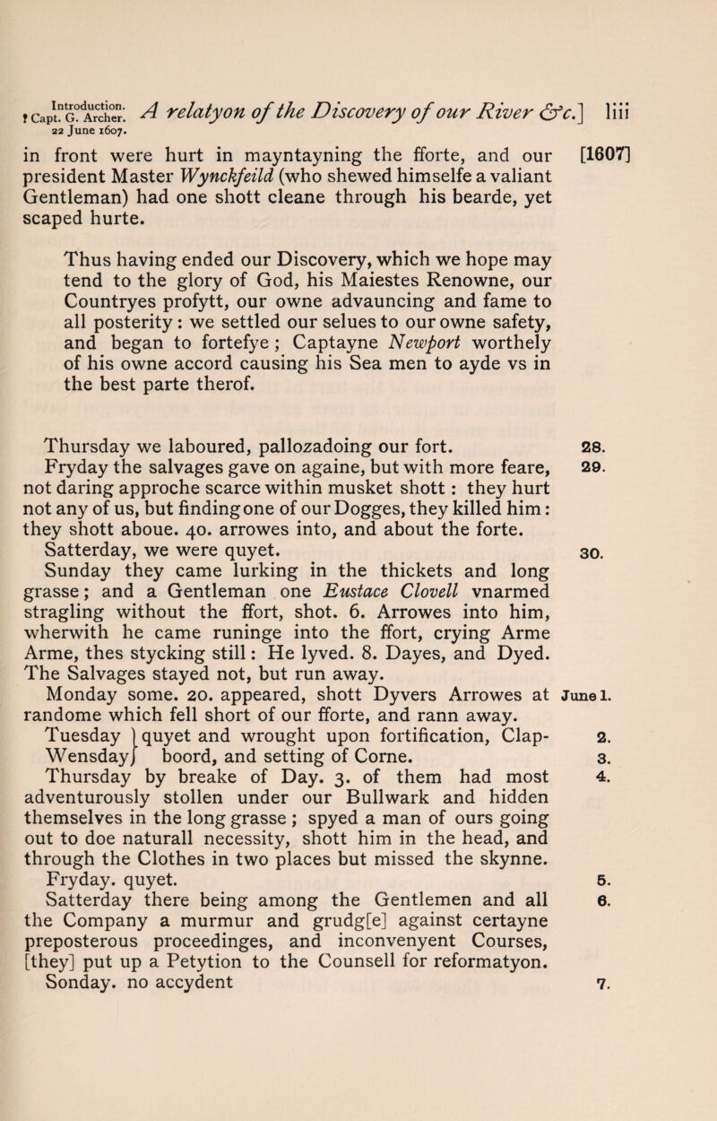 22 June 1607. in front were hurt in mayntayning the fforte, and our [1607] president Master Wynckfeild (who shewed himselfe a valiant Gentleman) had one shott cleane through his bearde, yet scaped hurte. Thus having ended our Discovery, which we hope may tend to the glory of God, his Maiestes Renowne, our Countryes profytt, our owne advauncing and fame to all posterity : we settled our selues to our owne safety, and began to fortefye ; Captayne Newport worthely of his owne accord causing his Sea men to ayde vs in the best parte therof. Thursday we laboured, pallozadoing our fort. 28. Fryday the salvages gave on againe, but with more feare, 29. not daring approche scarce within musket shott: they hurt not any of us, but findingone of our Dogges, they killed him: they shott aboue. 40. arrowes into, and about the forte. Satterday, we were quyet. 30. Sunday they came lurking in the thickets and long grasse; and a Gentleman one Eustace Clovell vnarmed stragling without the ffort, shot. 6. Arrowes into him, wherwith he came runinge into the ffort, crying Arme Arme, thes stycking still: He lyved. 8. Dayes, and Dyed. The Salvages stayed not, but run away. Monday some. 20. appeared, shott Dyvers Arrowes at Junei. randome which fell short of our fforte, and rann away. Tuesday ) quyet and wrought upon fortification, Clap- 2. Wensdayj boord, and setting of Corne. 3. Thursday by breake of Day. 3. of them had most 4. adventurously stollen under our Bullwark and hidden themselves in the long grasse ; spyed a man of ours going out to doe naturall necessity, shott him in the head, and through the Clothes in two places but missed the skynne. Fryday. quyet. 5. Satterday there being among the Gentlemen and all 6. the Company a murmur and grudg[e] against certayne preposterous proceedinges, and inconvenyent Courses, [they] put up a Petytion to the Counsell for reformatyon. Sonday. no accydent 7.