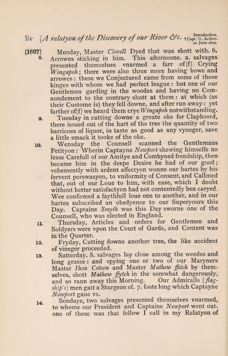 [1607] Monday, Master Clovell Dyed that was shott with. 6. 8* Arrowes sticking in him. This afternoone. 2. salvages presented themselues vnarmed a farr of [f] Crying Wingapoh; there were also three more having bowe and arrowes: these we Conjectured came from some of those kinges with whom we had perfect league : but one of our Gentlemen garding in the woodes and having no Com- aundement to the contrary shott at them : at which (as their Custome is) they fell downe, and after run away: yet farther of[f] we heard them crye Wingapoh notwithstanding. 9. Tuesday in cutting downe a greate oke for Clapboord, there issued out of the hart of the tree the quantity of two barricoes of liquor, in taste as good as any vyneger, save a little smack it tooke of the oke. 10. Wensday the Counsell scanned the Gentlemans Petityon : Wherin Captayne Newport shewing himselfe no lesse Carefull of our Amitye and Combyned frendship, then became him in the deepe Desire he had of our good ; vehemently with ardent affectyon wonne our hartes by his fervent perswasyon, to vniformity of Consent, and Callmed that, out of our Loue to him, with ease, which I doubt without better satisfactyon had not contentedly ben caryed. Wee confirmed a faythfull loue one to another, and in our hartes subscribed an obedyence to our Superyours this Day. Captaine Smyth was this Day sworne one of the Counsell, who was elected in England. 11. Thursday, Articles and orders for Gentlemen and Soldyers were vpon the Court of Garde, and Content was in the Quarter. 12. Fryday, Cutting downe another tree, the like accident of vineger proceeded. 13. Satterday. 8. salvages lay close among the weedes and long grasse: and spying one or two of our Maryners Master Ihon Cotson and Master Mathew ffitch by them¬ selves, shott Mathew ffytch in the somwhat dangerously, and so rann away this Morning. Our Admiralls [flag¬ ship's] men gatt a Sturgeon of. 7. foote long which Captayne Newport gaue vs. 14 Sondaye, two salvages presented themselves vnarmed, to whome our President and Captaine Newport went out. one of these was that fellow I call in my Relatyon of