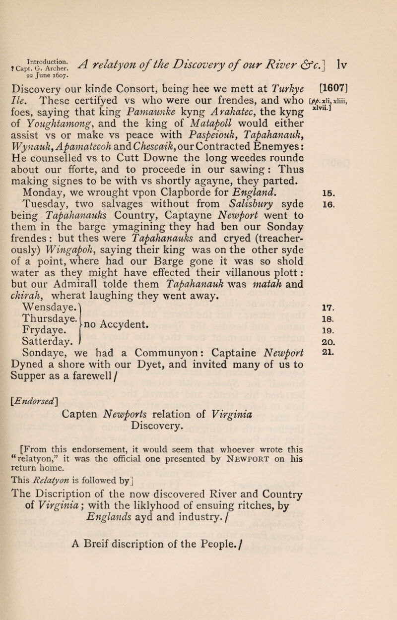16. Discovery our kinde Consort, being hee we mett at Turkye [1607] He. These certifyed vs who were our frendes, and who [#.xii,xiiii, foes, saying that king Pamaunke kyng Arahatec, the kyng xlviI,] of Youghtamong, and the king of Matapoll would either assist vs or make vs peace with Paspeiouk, Tapahanauk, Wynauk, Apamatecoh and Chescaik, our Contracted Enemyes: He counselled vs to Cutt Downe the long weedes rounde about our fforte, and to proceede in our sawing: Thus making signes to be with vs shortly agayne, they parted. Tuesday, two salvages without from Salisbury syde being Tapahanauks Country, Captayne Newport went to them in the barge ymagining they had ben our Sonday frendes: but thes were Tapahanauks and cryed (treacher¬ ously) Wingapoh, saying their king was on the other syde of a point, where had our Barge gone it was so shold water as they might have effected their villanous plott: but our Admirall tolde them Tapahanauk was matah and chirah, wherat laughing they went away. Wensdaye.' Thursdaye. Fry d aye. Satterday. Sondaye, we had a Communyon: Captaine Newport Dyned a shore with our Dyet, and invited many of us to Supper as a farewell / 17. 18. 19. 20. 21. [Endorsed] Capten Newports relation of Virginia Discovery. [From this endorsement, it would seem that whoever wrote this “relatyon,” it was the official one presented by Newport on his return home. This Relatyon is followed by] The Discription of the now discovered River and Country of Virginia; with the liklyhood of ensuing ritches, by Englands ayd and industry. / A Breif discription of the People./