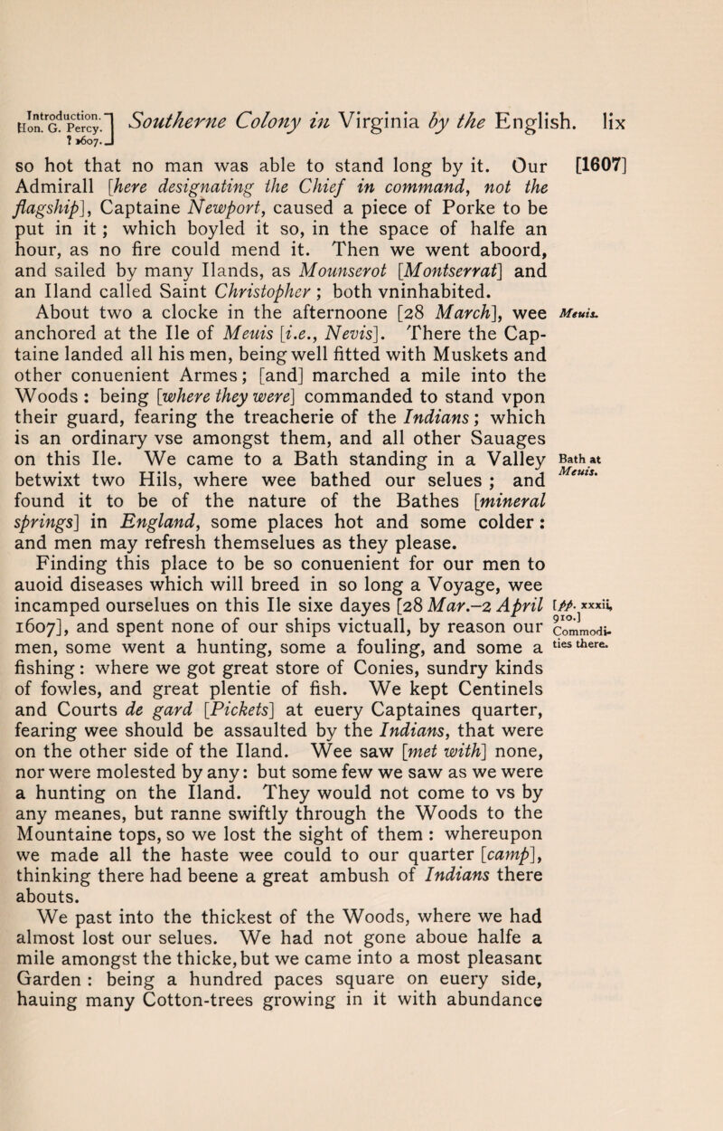 so hot that no man was able to stand long by it. Our [1607] Admirall [here designating the Chief in command, not the flagship], Captaine Newport, caused a piece of Porke to be put in it; which boyled it so, in the space of halfe an hour, as no fire could mend it. Then we went aboord, and sailed by many Hands, as Mounserot [.Montserrat] and an Hand called Saint Christopher ; both vninhabited. About two a clocke in the afternoone [28 March], wee Menu. anchored at the He of Meuis [i.e., Nevis]. There the Cap¬ taine landed all his men, being well fitted with Muskets and other conuenient Armes; [and] marched a mile into the Woods : being [where they were] commanded to stand vpon their guard, fearing the treacherie of the Indians; which is an ordinary vse amongst them, and all other Sauages on this He. We came to a Bath standing in a Valley Bathat betwixt two Hils, where wee bathed our selues ; and ems' found it to be of the nature of the Bathes [mineral springs] in England, some places hot and some colder : and men may refresh themselues as they please. Finding this place to be so conuenient for our men to auoid diseases which will breed in so long a Voyage, wee incamped ourselues on this He sixe dayes [28 Mar.-2 April [//. xxxa, 1607], and spent none of our ships victuall, by reason our commodi- men, some went a hunting, some a fouling, and some a tiesthere* fishing: where we got great store of Conies, sundry kinds of fowles, and great plentie of fish. We kept Centinels and Courts de gard [Pickets] at euery Captaines quarter, fearing wee should be assaulted by the Indians, that were on the other side of the Hand. Wee saw [met with] none, nor were molested by any: but some few we saw as we were a hunting on the Hand. They would not come to vs by any meanes, but ranne swiftly through the Woods to the Mountaine tops, so we lost the sight of them : whereupon we made all the haste wee could to our quarter [camp], thinking there had beene a great ambush of Indians there abouts. We past into the thickest of the Woods, where we had almost lost our selues. We had not gone aboue halfe a mile amongst the thicke,but we came into a most pleasant Garden : being a hundred paces square on euery side, hauing many Cotton-trees growing in it with abundance