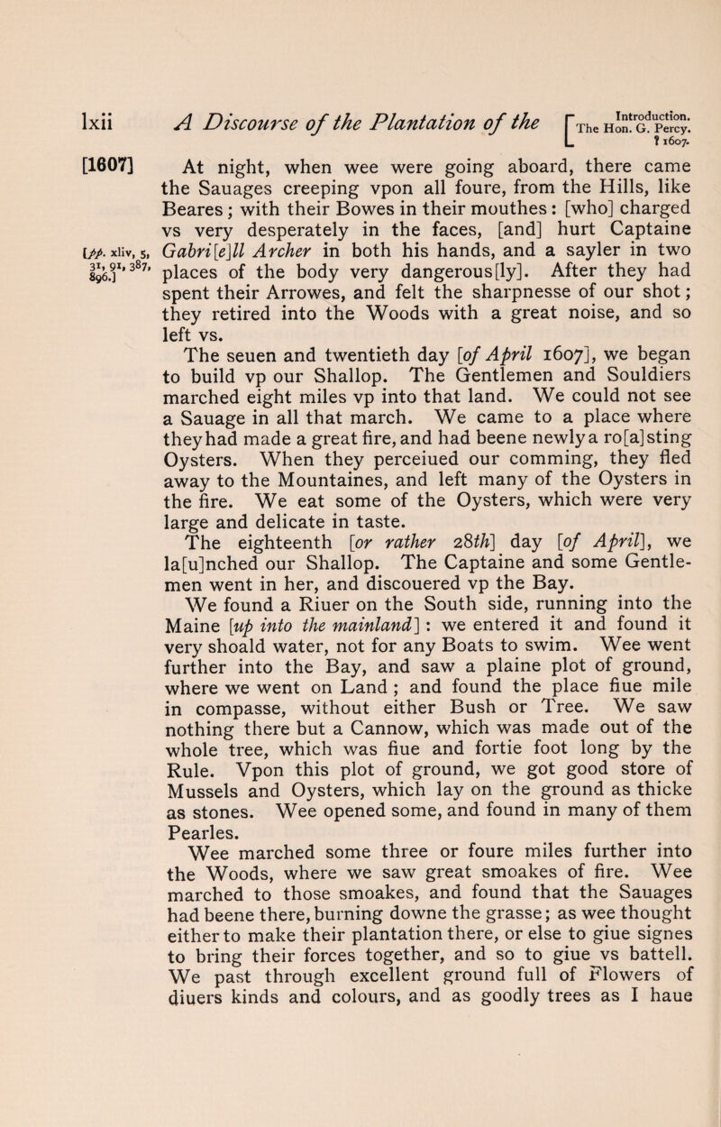 [1607] [pp. xliv, 5 3i. 9*» 387 896.] At night, when wee were going aboard, there came the Sauages creeping vpon all foure, from the Hills, like Beares ; with their Bowes in their mouthes: [who] charged vs very desperately in the faces, [and] hurt Captaine , Gahri[e]ll Archer in both his hands, and a sayler in two ’ places of the body very dangerously]. After they had spent their Arrowes, and felt the sharpnesse of our shot; they retired into the Woods with a great noise, and so left vs. The seuen and twentieth day [of April 1607], we began to build vp our Shallop. The Gentlemen and Souldiers marched eight miles vp into that land. We could not see a Sauage in all that march. We came to a place where they had made a great lire, and had beene newly a ro[a] sting Oysters. When they perceiued our comming, they fled away to the Mountaines, and left many of the Oysters in the fire. We eat some of the Oysters, which were very large and delicate in taste. The eighteenth [or rather 28th] day [of April], we la[u]nched our Shallop. The Captaine and some Gentle¬ men went in her, and discouered vp the Bay. We found a Riuer on the South side, running into the Maine [up into the mainland]: we entered it and found it very shoald water, not for any Boats to swim. Wee went further into the Bay, and saw a plaine plot of ground, where we went on Land ; and found the place flue mile in compasse, without either Bush or Tree. We saw nothing there but a Cannow, which was made out of the whole tree, which was flue and fortie foot long by the Rule. Vpon this plot of ground, we got good store of Mussels and Oysters, which lay on the ground as thicke as stones. Wee opened some, and found in many of them Pearles. Wee marched some three or foure miles further into the Woods, where we saw great smoakes of lire. Wee marched to those smoakes, and found that the Sauages had beene there, burning downe the grasse; as wee thought either to make their plantation there, or else to giue signes to bring their forces together, and so to giue vs battell. We past through excellent ground full of Flowers of diuers kinds and colours, and as goodly trees as I haue