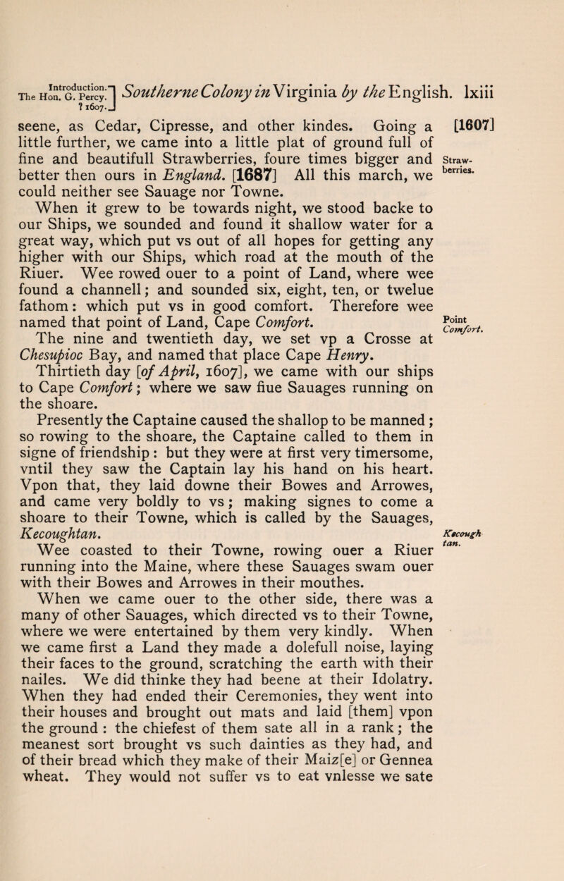 ?1607.J seene, as Cedar, Cipresse, and other kindes. Going a little further, we came into a little plat of ground full of fine and beautifull Strawberries, foure times bigger and better then ours in England. [1687] All this march, we could neither see Sauage nor Towne. When it grew to be towards night, we stood backe to our Ships, we sounded and found it shallow water for a great way, which put vs out of all hopes for getting any higher with our Ships, which road at the mouth of the Riuer. Wee rowed ouer to a point of Land, where wee found a channell; and sounded six, eight, ten, or twelue fathom: which put vs in good comfort. Therefore wee named that point of Land, Cape Comfort. The nine and twentieth day, we set vp a Crosse at Chesupioc Bay, and named that place Cape Henry. Thirtieth day [of April, 1607], we came with our ships to Cape Comfort; where we saw fiue Sauages running on the shoare. Presently the Captaine caused the shallop to be manned ; so rowing to the shoare, the Captaine called to them in signe of friendship : but they were at first very timersome, vntil they saw the Captain lay his hand on his heart. Vpon that, they laid downe their Bowes and Arrowes, and came very boldly to vs; making signes to come a shoare to their Towne, which is called by the Sauages, Kecoughtan. Wee coasted to their Towne, rowing ouer a Riuer running into the Maine, where these Sauages swam ouer with their Bowes and Arrowes in their mouthes. When we came ouer to the other side, there was a many of other Sauages, which directed vs to their Towne, where we were entertained by them very kindly. When we came first a Land they made a dolefull noise, laying their faces to the ground, scratching the earth with their nailes. We did thinke they had beene at their Idolatry. When they had ended their Ceremonies, they went into their houses and brought out mats and laid [them] vpon the ground : the chiefest of them sate all in a rank; the meanest sort brought vs such dainties as they had, and of their bread which they make of their Maiz[e] or Gennea wheat. They would not suffer vs to eat vnlesse we sate [1607] Straw¬ berries. Point Comfort. Ktcough tan.