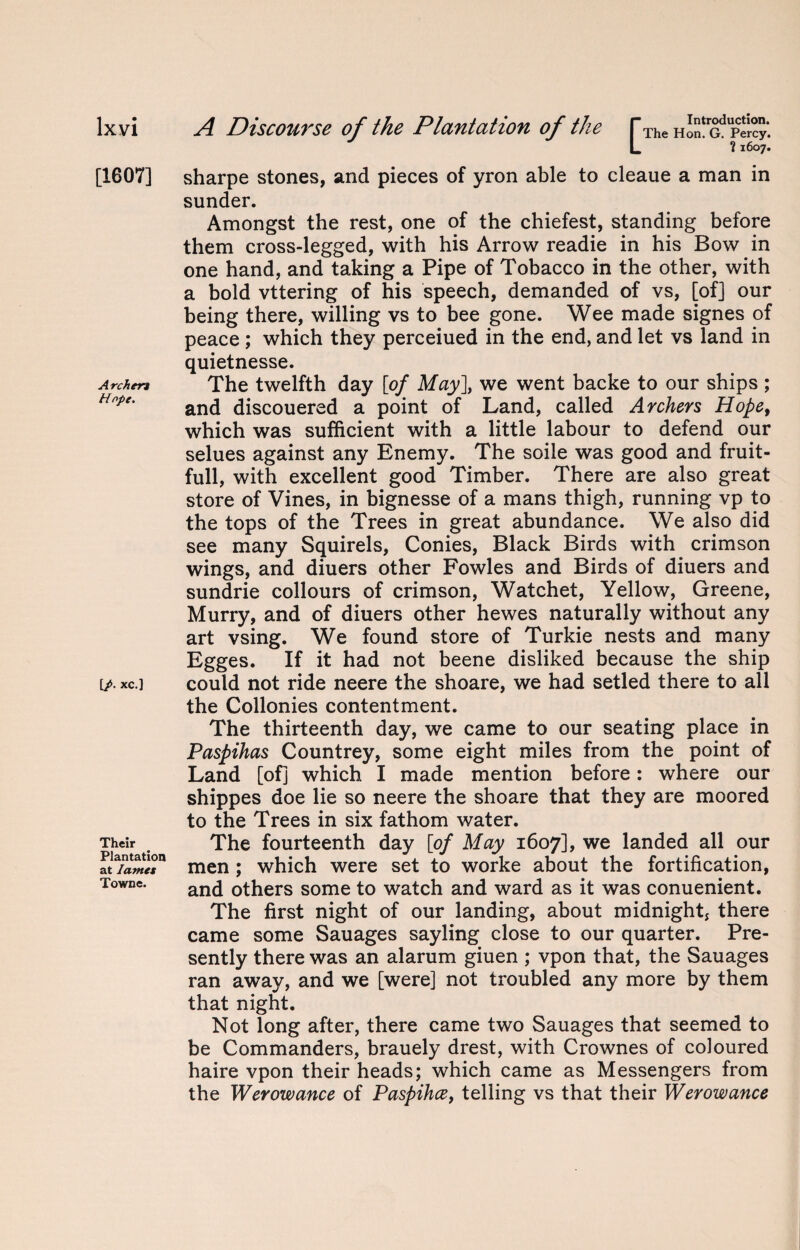 [1607] Archen Hope. [/• xc.] Their Plantation at lames Towne. L ? 1607. sharpe stones, and pieces of yron able to cleaue a man in sunder. Amongst the rest, one of the chiefest, standing before them cross-legged, with his Arrow readie in his Bow in one hand, and taking a Pipe of Tobacco in the other, with a bold vttering of his speech, demanded of vs, [of] our being there, willing vs to bee gone. Wee made signes of peace ; which they perceiued in the end, and let vs land in quietnesse. The twelfth day [of May], we went backe to our ships; and discouered a point of Land, called Archers Hopef which was sufficient with a little labour to defend our selues against any Enemy. The soile was good and fruit- full, with excellent good Timber. There are also great store of Vines, in bignesse of a mans thigh, running vp to the tops of the Trees in great abundance. We also did see many Squirels, Conies, Black Birds with crimson wings, and diuers other Fowles and Birds of diuers and sundrie collours of crimson, Watchet, Yellow, Greene, Murry, and of diuers other hewes naturally without any art vsing. We found store of Turkie nests and many Egges. If it had not beene disliked because the ship could not ride neere the shoare, we had setled there to all the Collonies contentment. The thirteenth day, we came to our seating place in Paspihas Countrey, some eight miles from the point of Land [of] which I made mention before: where our shippes doe lie so neere the shoare that they are moored to the Trees in six fathom water. The fourteenth day [of May 1607], we landed all our men; which were set to worke about the fortification, and others some to watch and ward as it was conuenient. The first night of our landing, about midnight, there came some Sauages sayling close to our quarter. Pre¬ sently there was an alarum giuen ; vpon that, the Sauages ran away, and we [were] not troubled any more by them that night. Not long after, there came two Sauages that seemed to be Commanders, brauely drest, with Crownes of coloured haire vpon their heads; which came as Messengers from the Werowance of Paspihce, telling vs that their Werowance