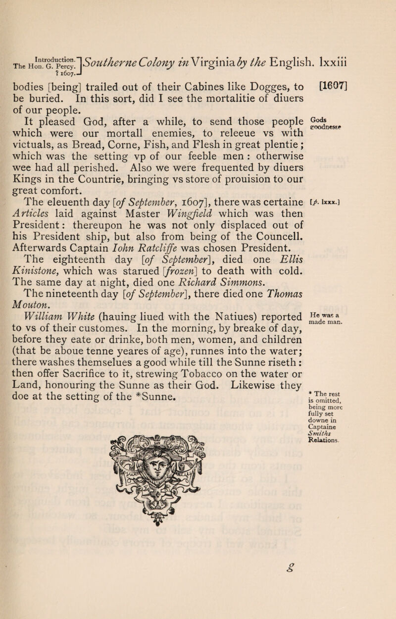 bodies [being] trailed out of their Cabines like Dogges, to [1607] be buried. In this sort, did I see the mortalitie of diuers of our people. Gods (roodnesse victuals, as Bread, Corne, Fish, and Flesh in great plentie ; which was the setting vp of our feeble men : otherwise wee had all perished. Also we were frequented by diuers Kings in the Countrie, bringing vs store of prouision to our great comfort. The eleuenth day [of September, 1607], there was certaine t/. ixxx.] Articles laid against Master Wingfield which was then President: thereupon he was not only displaced out of his President ship, but also from being of the Councell. Afterwards Captain Iohn Ratcliffe was chosen President. The eighteenth day [of September], died one Ellis Kinistone, which was starued [frozen] to death with cold. The same day at night, died one Richard Simmons. The nineteenth day [of September], there died one Thomas Mouton. William White (hauing liued with the Natiues) reported Hc wasa to vs of their customes. In the morning, by breake of day, before they eate or drinke, both men, women, and children (that be aboue tenne yeares of age), runnes into the water; there washes themselues a good while till the Sunne riseth : then offer Sacrifice to it, strewing Tobacco on the water or Land, honouring the Sunne as their God. Likewise they * The rest is omitted, being more fully set downe in Captaine Smiths Relations. g doe at the setting of the *Sunne. It pleased God, after a while, to send those people which were our mortall enemies, to releeue vs with