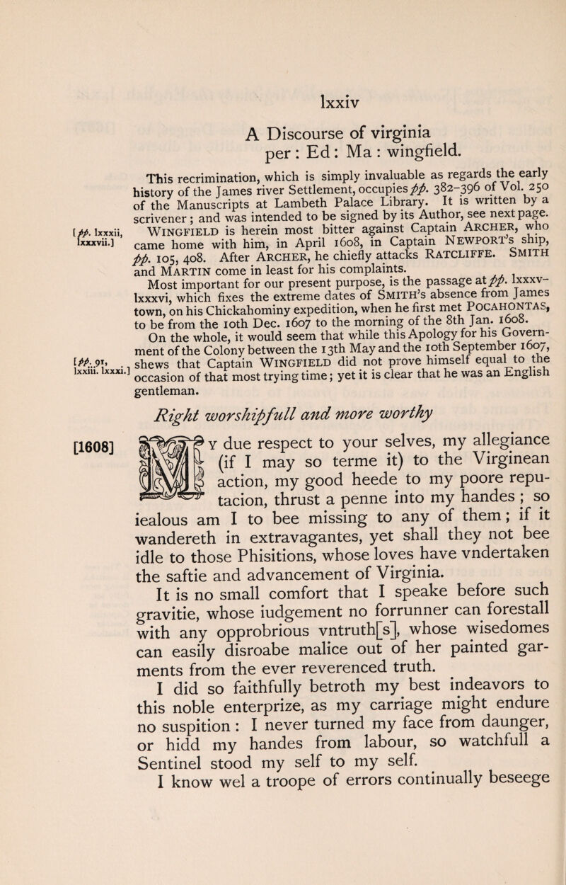 [//. lxxxii, lxxxvii.] lxxm. lxxxi. [1608] A Discourse of Virginia per : Ed : Ma : wingfield. This recrimination, which is simply invaluable as regards the early history of the James river Settlement, occupies//. 382-396 of Vol 250 of the Manuscripts at Lambeth Palace Library. It is written by a scrivener; and was intended to be signed by its Author, see next page. Wingfield is herein most bitter against Captain Archer, who came home with him, in April 1608, in Captain Newport s ship, //. 105, 408. After Archer, he chiefly attacks Ratcliffe. Smith and Martin come in least for his complaints. Most important for our present purpose, is the passage at//, lxxxv- lxxxvi, which fixes the extreme dates of Smith’s absence from James town, on his Chickahominy expedition, when he first met Pocahontas, to be from the 10th Dec. 1607 to the morning of the 8th Jan. 1608. On the whole, it would seem that while this Apology for his Govern¬ ment of the Colony between the 13th May and the 10th September 1 07, shews that Captain Wingfield did not prove himself equal to the occasion of that most trying time; yet it is clear that he was an Lnglish gentleman. Right worshipfull and more worthy Y due respect to your selves, my allegiance (if I may so terme it) to the Virginean action, my good heede to my poore repu- tacion, thrust a penne into my handes ; so iealous am I to bee missing to any of them; if it wandereth in extravagantes, yet shall they not bee idle to those Phisitions, whose loves have vndertaken the saftie and advancement of Virginia. It is no small comfort that I speake before such gravitie, whose iudgement no forrunner can forestall with any opprobrious vntruth[s], whose wisedomes can easily disroabe malice out of her painted gar¬ ments from the ever reverenced truth. I did so faithfully betroth my best indeavors to this noble enterprize, as my carriage might endure no suspition : I never turned my face from daunger, or hidd my handes from labour, so watchfull a Sentinel stood my self to my self. I know wel a troope of errors continually beseege