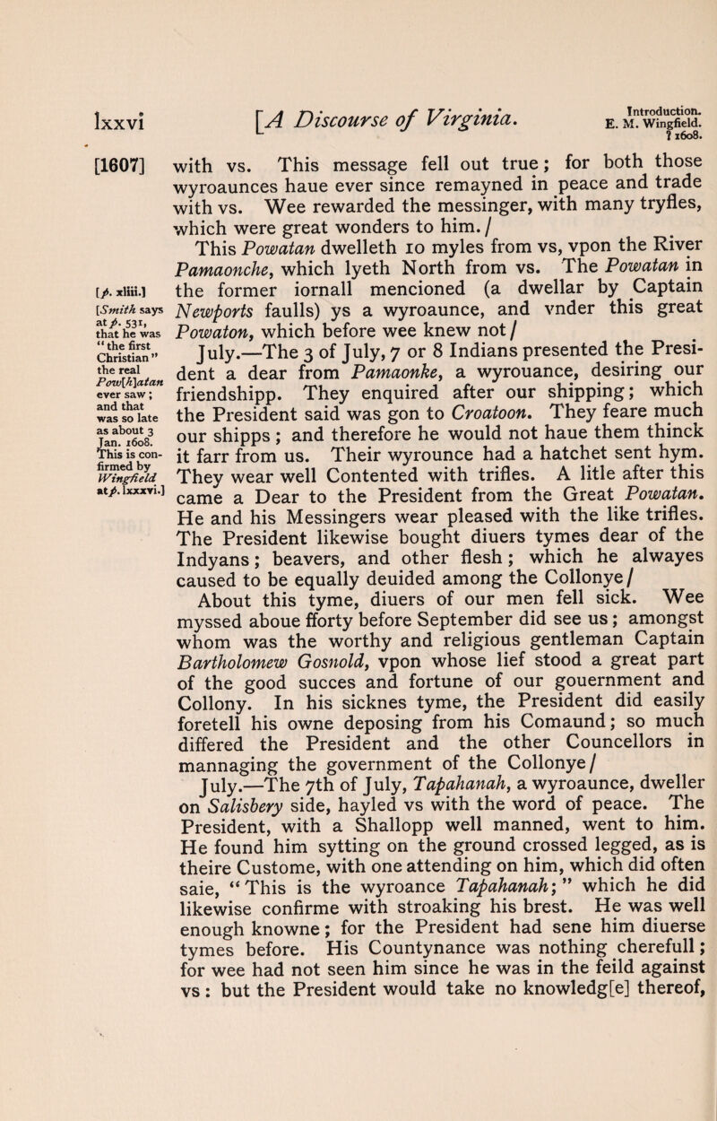 E. M. Wingfield. ?1608. Ixxvi [A Discourse of Virginia. [1607] [/. xliii.] [Smith says at/. S31, that he was “ the first Christian ” the real Pow[h]atan ever saw; and that was so late as about 3 Jan. 1608. This is con¬ firmed by Wingfield at/, lxxxvi.] with vs. This message fell out true; for both those wyroaunces haue ever since remayned in peace and trade with vs. Wee rewarded the messinger, with many tryfles, which were great wonders to him. / This Powatan dwelleth io myles from vs, vpon the River Pamaonche, which lyeth North from vs. The Powatan in the former iornall mencioned (a dwellar by Captain Newports faulls) ys a wyroaunce, and vnder this great Powaton, which before wee knew not / July.—The 3 of July, 7 or 8 Indians presented the Presi¬ dent a dear from Pamaonke, a wyrouance, desiring our friendshipp. They enquired after our shipping; which the President said was gon to Croatoon. They feare much our shipps ; and therefore he would not haue them thinck it farr from us. Their wyrounce had a hatchet sent hym. They wear well Contented with trifles. A litle after this came a Dear to the President from the Great Powatan. He and his Messingers wear pleased with the like trifles. The President likewise bought diuers tymes dear of the Indyans; beavers, and other flesh; which he alwayes caused to be equally deuided among the Collonye/ About this tyme, diuers of our men fell sick. Wee myssed aboue fforty before September did see us; amongst whom was the worthy and religious gentleman Captain Bartholomew Gosnold, vpon whose lief stood a great part of the good succes and fortune of our gouernment and Collony. In his sicknes tyme, the President did easily foretell his owne deposing from his Comaund; so much differed the President and the other Councellors in mannaging the government of the Collonye/ July.—The 7th of July, Tapahanah, a wyroaunce, dweller on Salisbery side, hayled vs with the word of peace. The President, with a Shallopp well manned, went to him. He found him sytting on the ground crossed legged, as is theire Custome, with one attending on him, which did often saie, “This is the wyroance Tapahanahwhich he did likewise confirme with stroaking his brest. He was well enough knowne; for the President had sene him diuerse tymes before. His Countenance was nothing cherefull; for wee had not seen him since he was in the feild against vs: but the President would take no knowledg[e] thereof,