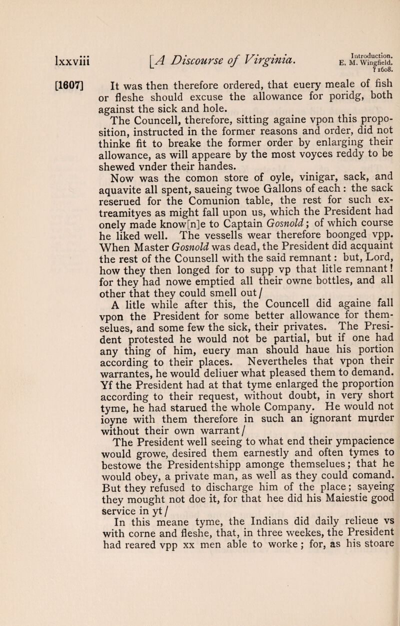 ?1608. [1607] It was then therefore ordered, that euery meale of fish or fleshe should excuse the allowance for poridg, both against the sick and hole. The Councell, therefore, sitting againe vpon this propo¬ sition, instructed in the former reasons and order, did not thinke fit to breake the former order by enlarging their allowance, as will appeare by the most voyces reddy to be shewed vnder their handes. Now was the comon store of oyle, vinigar, sack, and aquavite all spent, saueing twoe Gallons of each: the sack reserued for the Comunion table, the rest for such ex- treamityes as might fall upon us, which the President had onely made know[n]e to Captain Gosnold; of which course he liked well. The vessells wear therefore boonged vpp. When Master Gosnold was dead, the President did acquaint the rest of the Counsell with the said remnant: but, Lord, how they then longed for to supp vp that litle remnant! for they had nowe emptied all their owne bottles, and all other that they could smell out/ A litle while after this, the Councell did againe fall vpon the President for some better allowance for them- selues, and some few the sick, their privates. The Presi¬ dent protested he would not be partial, but if one had any thing of him, euery man should haue his portion according to their places. Nevertheles that vpon their warrantes, he would deliuer what pleased them to demand. Yf the President had at that tyme enlarged the proportion according to their request, without doubt, in very short tyme, he had starued the whole Company. He would not ioyne with them therefore in such an ignorant murder without their own warrant/ The President well seeing to what end their ympacience would growe, desired them earnestly and often tymes to bestowe the Presidentshipp amonge themselues; that he would obey, a private man, as well as they could comand. But they refused to discharge him of the place; sayeing they mought not doe it, for that hee did his Maiestie good service in yt / In this meane tyme, the Indians did daily relieue vs with corne and fleshe, that, in three weekes, the President had reared vpp xx men able to worke ; for, as his stoare