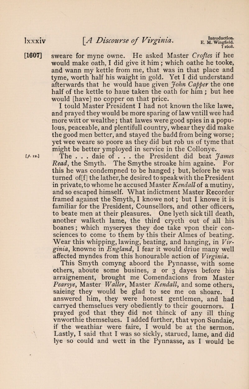 ?1608. [1607] sweare for myne owne. He asked Master Croftes if hee would make oath, I did give it him; which oathe he tooke, and wann my kettle from me, that was in that place and tyme, worth half his waight in gold. Yet I did understand afterwards that he would haue given John Capper the one half of the kettle to haue taken the oath for him ; but hee would [have] no copper on that price. I tould Master President I had not known the like lawe, and prayed they would be more sparing of law vntill wee had more witt or wealthe; that lawes were good spies in a popu¬ lous, peaceable, and plentifull country, whearthey did make the good men better, and stayed the badd from being worse; yet wee weare so poore as they did but rob us of tyme that might be better ymployed in service in the Collonye. [/• 12.] The . . . daie of . . . the President did beat James Read, the Smyth. The Smythe stroake him againe. For this he was condempned to be hanged ; but, before he was turned of[f] the lather, he desired to speak with the President in private, to whome he accused Master Kendall of a mutiny, and so escaped himself. What indictment Master Recorder framed against the Smyth, I knowe not; but I knowe it is familiar for the President, Counsellors, and other officers, to beate men at their pleasures. One lyeth sick till death, another walketh lame, the third cryeth out of all his boanes; which myseryes they doe take vpon their con¬ sciences to come to them by this their Aimes of beating. Wear this whipping, lawing, beating, and hanging, in Vir¬ ginia, knowne in England, I fear it would driue many well affected myndes from this honourable action of Virginia. This Smyth comyng aboord the Pynnasse, with some others, aboute some busines, 2 or 3 dayes before his arraignement, brought me Comendacions from Master Pearsye, Master Waller, Master Kendall, and some others, saieing they would be glad to see me on shoare. I answered him, they were honest gentlemen, and had carryed themselues very obediently to their gouernors. I prayed god that they did not thinck of any ill thing vnworthie themselues. I added further, that vpon Sundaie, if the weathiar were faire, I would be at the sermon. Lastly, I said that I was so sickly, starued, lame, and did lye so could and wett in the Pynnasse, as I would be