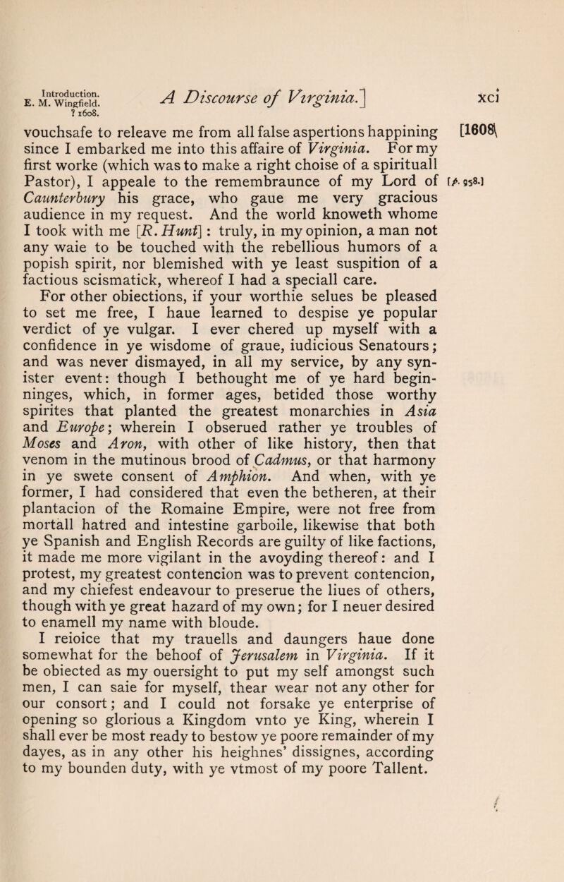 E. M. Wingfield. ?1608. A Discourse of Virginia.] vouchsafe to releave me from all false aspertions happining since I embarked me into this affaire of Virginia. For my first worke (which was to make a right choise of a spirituall Pastor), I appeale to the remembraunce of my Lord of Caunterbury his grace, who gaue me very gracious audience in my request. And the world knoweth whome I took with me [.R. Hunt]: truly, in my opinion, a man not any waie to be touched with the rebellious humors of a popish spirit, nor blemished with ye least suspition of a factious scismatick, whereof I had a speciall care. For other obiections, if your worthie selues be pleased to set me free, I haue learned to despise ye popular verdict of ye vulgar. I ever chered up myself with a confidence in ye wisdome of graue, iudicious Senatours; and was never dismayed, in all my service, by any syn- ister event: though I bethought me of ye hard begin- ninges, which, in former ages, betided those worthy spirites that planted the greatest monarchies in Asia and Europe; wherein I obserued rather ye troubles of Moses and Aron, with other of like history, then that venom in the mutinous brood of Cadmus, or that harmony in ye swete consent of Amphion. And when, with ye former, I had considered that even the betheren, at their plantacion of the Romaine Empire, were not free from mortall hatred and intestine garboile, likewise that both ye Spanish and English Records are guilty of like factions, it made me more vigilant in the avoyding thereof: and I protest, my greatest contencion was to prevent contencion, and my chiefest endeavour to preserue the Hues of others, though with ye great hazard of my own; for I neuer desired to enamell my name with bloude. I reioice that my trauells and daungers haue done somewhat for the behoof of Jerusalem in Virginia. If it be obiected as my ouersight to put my self amongst such men, I can saie for myself, thear wear not any other for our consort; and I could not forsake ye enterprise of opening so glorious a Kingdom vnto ye King, wherein I shall ever be most ready to bestow ye poore remainder of my dayes, as in any other his heighnes’ dissignes, according to my bounden duty, with ye vtmost of my poore Tallent. xci [1608\ [/. 958.]