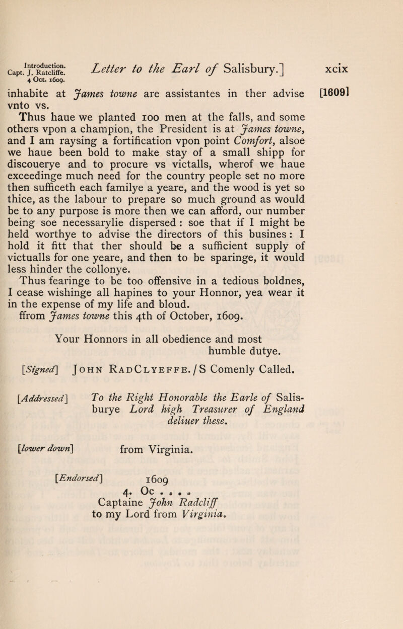 Capt. J. Ratcliffe. 4 Oct. 1609. Letter to the Earl of Salisbury.] inhabite at James towne are assistantes in ther advise vnto vs. Thus haue we planted 100 men at the falls, and some others vpon a champion, the President is at James towne, and I am raysing a fortification vpon point Comfort, alsoe we haue been bold to make stay of a small shipp for discouerye and to procure vs victalls, wherof we haue exceedinge much need for the country people set no more then sufficeth each familye a yeare, and the wood is yet so thice, as the labour to prepare so much ground as would be to any purpose is more then we can afford, our number being soe necessarylie dispersed : soe that if I might be held worthye to advise the directors of this busines : I hold it fitt that ther should be a sufficient supply of victualls for one yeare, and then to be sparinge, it would less hinder the collonye. Thus fearinge to be too offensive in a tedious boldnes, I cease wishinge all hapines to your Honnor, yea wear it in the expense of my life and bloud. ffrom James towne this 4th of October, 1609. xcix [16091 Your Honnors in all obedience and most humble dutye. [Signed] John RadClyeffe./S Comenly Called. [Addressed] To the Right Honorable the Earle of Salis¬ bury e Lord high Treasurer of England deliuer these. [lower down] from Virginia. [Endorsed] 1609 4* Oc . Ji • d Captaine John Radcliff to my Lord from Virginia,