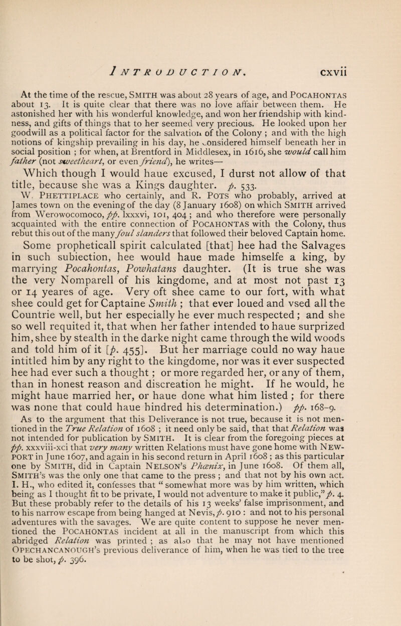 At the time of the rescue, Smith was about 28 years of age, and Pocahontas about 13. It is quite clear that there was no love affair between them. He astonished her with his wonderful knowledge, and won her friendship with kind¬ ness, and gifts of things that to her seemed very precious. He looked upon her goodwill as a political factor for the salvation of the Colony ; and with the high notions of kingship prevailing in his day, he considered himself beneath her in social position ; for when, at Brentford in Middlesex, in 1616, she would call him father (not sweetheart, or even friend), he writes— Which though I would haue excused, I durst not allow of that title, because she was a Kings daughter, p. 533. W, Phettiplace who certainly, and R. Pots who probably, arrived at James town on the evening of the day (8 January 1608) on which Smith arrived from Werowocomoco, pp. lxxxvi, 101, 404 ; and who therefore were personally acquainted with the entire connection of Pocahontas with the Colony, thus rebut this out of the many foul slanders that followed their beloved Captain home. Some propheticall spirit calculated [that] hee had the Salvages in such subiection, hee would haue made himselfe a king, by marrying Pocahontas, Powhatans daughter. (It is true she was the very Nomparell of his kingdome, and at most not past 13 or 14 yeares of age. Very oft shee came to our fort, with what shee could get for Captaine Smith ; that ever loued and vsed all the Countrie well, but her especially he ever much respected ; and she so well requited it, that when her father intended to haue surprized him, shee by stealth in the darke night came through the wild woods and told him of it [p. 455]. But her marriage could no way haue intitled him by any right to the kingdome, nor was it ever suspected hee had ever such a thought; or more regarded her, or any of them, than in honest reason and discreation he might. If he would, he might haue married her, or haue done what him listed ; for there was none that could haue hindred his determination.) pp. 168-9. As to the argument that this Deliverance is not true, because it is not men¬ tioned in the True Relation of 1608 ; it need only be said, that that Relation was not intended for publication by Smith. It is clear from the foregoing pieces at pp. xxxviii-xci that very many written Relations must have gone home with New¬ port in June 1607, and again in his second return in April 1608 ; as this particular one by Smith, did in Captain Nelson’s Phoenix, in June 1608. Of them all, Smith’s was the only one that came to the press ; and that not by his own act. I. H., who edited it, confesses that “somewhat more was by him written, which being as I thought fit to be private, I would not adventure to make it public,”/. 4. But these probably refer to the details of his 13 weeks’ false imprisonment, and to his narrow escape from being hanged at Nevis,/. 910 : and not to his personal adventures with the savages. We are quite content to suppose he never men¬ tioned the POCAHONTAS incident at all in the manuscript from which this abridged Relation was printed ; as aUo that he may not have mentioned Opechancanough’s previous deliverance of him, when he was tied to the tree to be shot, /. 396.