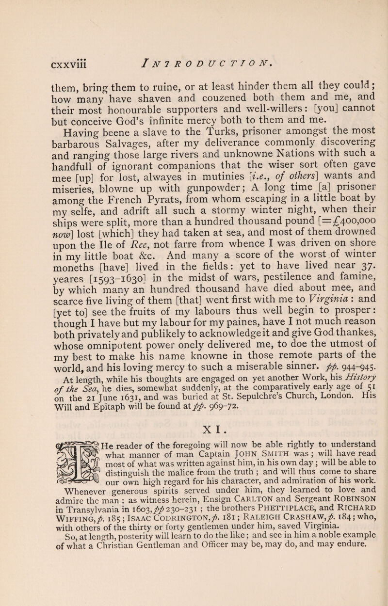 them, bring them to ruine, or at least hinder them all they could; how many have shaven and couzened both them and me, and their most honourable supporters and well-willers: [you] cannot but conceive God’s infinite mercy both to them and me. Having beene a slave to the Turks, prisoner amongst the most barbarous Salvages, after my deliverance commonly discovering and ranging those large rivers and unknowne Nations with such a handfull of ignorant companions that the wiser sort often gave mee [up] for lost, alwayes in mutinies [i.e., of others] wants and miseries, blowne up with gunpowder; A long time Ja] prisoner among the French Pyrats, from whom escaping in a little boat by my selfe, and adrift all such a stormy winter night, when their ships were split, more than a hundred thousand pound [—;£400>000 now] lost [which] they had taken at sea, and most of them drowned upon the lie of Ree, not farre from whence I was driven on shore in my little boat &c. And many a score of the worst of winter moneths [have] lived in the fields: yet to have lived near 37. yeares [1593-1630] in the midst of wars, pestilence and famine, by which many an hundred thousand have died about mee, and scarce five living of them [that] went first with me to Virginia : and [yet to] see the fruits of my labours thus well begin to prosper: though I have but my labour for my paines, have I not much reason both privately and publikely to acknowledge it and give God thankes, whose omnipotent power onely delivered me, to doe the utmost of my best to make his name knowne in those remote parts of the world, and his loving mercy to such a miserable sinner, pp. 944-945. At length, while his thoughts are engaged on yet another Work, his History of the Sea, he dies, somewhat suddenly, at the comparatively early age of 51 on the 21 June 1631, and was buried at St. Sepulchre’s Church, London. His Will and Epitaph will be found at pp. 969-72. X I . He reader of the foregoing will now be able rightly to understand what manner of man Captain John Smith was; will have read most of what was written against him, in his own day; will be able to distinguish the malice from the truth ; and will thus come to share our own high regard for his character, and admiration of his work. Whenever generous spirits served under him, they learned to love and admire the man : as witness herein, Ensign Carlton and Sergeant ROBINSON in Transylvania in 1603,7^230-231 ; the brothers Phettiplace, and Richard Wiffing,^. 185; Isaac Codrington,^. 181; Raleigh Crashaw,/. 184; who, with others of the thirty or forty gentlemen under him, saved Virginia. So, at length, posterity will learn to do the like; and see in him a noble example of what a Christian Gentleman and Officer may be, may do, and may endure.