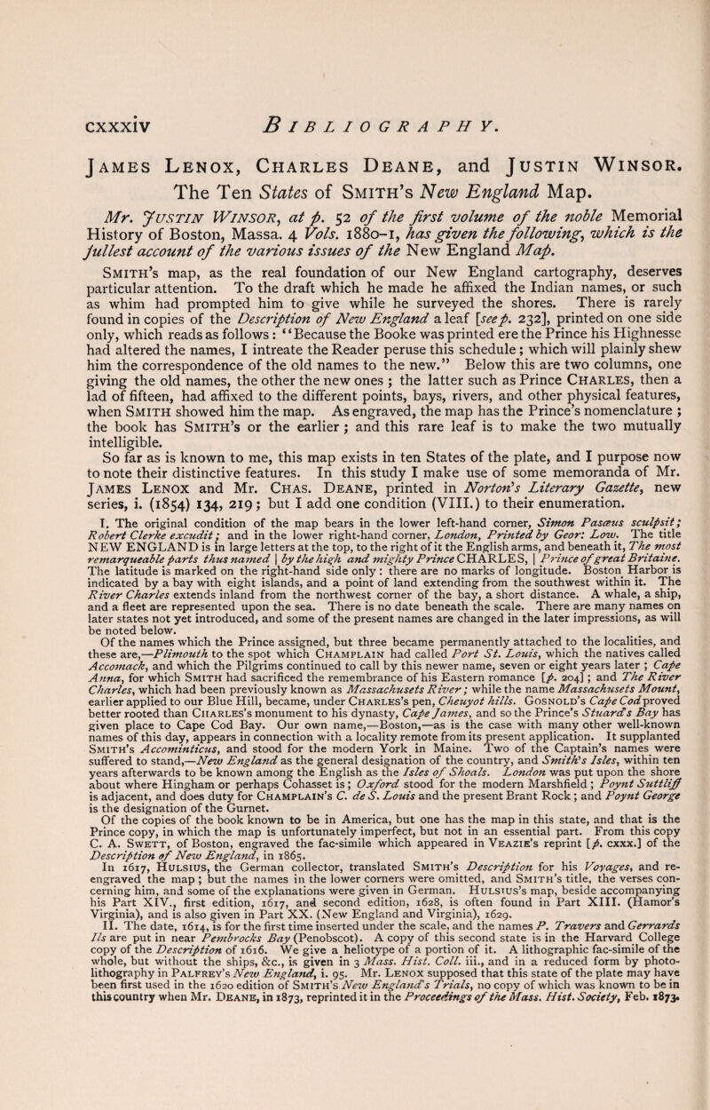 James Lenox, Charles Deane, and Justin Winsor. The Ten States of Smith’s New England Map. Mr. Justin Winsor, at ft. 52 of the first volume of the noble Memorial History of Boston, Massa. 4 Vols. 1880-1, has given the following, which is the Jullest account of the various issues of the New England Maft. Smith’s map, as the real foundation of our New England cartography, deserves particular attention. To the draft which he made he affixed the Indian names, or such as whim had prompted him to give while he surveyed the shores. There is rarely found in copies of the Description of New England a leaf [seep. 232], printed on one side only, which reads as follows: ‘ ‘ Because the Booke was printed ere the Prince his Highnesse had altered the names, I intreate the Reader peruse this schedule; which will plainly shew him the correspondence of the old names to the new.” Below this are two columns, one giving the old names, the other the new ones ; the latter such as Prince Charles, then a lad of fifteen, had affixed to the different points, bays, rivers, and other physical features, when Smith showed him the map. As engraved, the map has the Prince’s nomenclature ; the book has Smith’s or the earlier ; and this rare leaf is to make the two mutually intelligible. So far as is known to me, this map exists in ten States of the plate, and I purpose now to note their distinctive features. In this study I make use of some memoranda of Mr. James Lenox and Mr. Chas. Deane, printed in Norton's Literary Gazette, new series, i. (1854) 134, 219; but I add one condition (VIII.) to their enumeration. I. The original condition of the map bears in the lower left-hand corner, Simon Pasceus sculpsit; Robert Clerke excudit; and in the lower right-hand corner, London, Printed by Geor: Low. The title NEW ENGLAND is in large letters at the top, to the right of it the English arms, and beneath it, The most remarqueable parts thus named | by the high and mighty Prince CHARLES, | Prince of great Britaine. The latitude is marked on the right-hand side only : there are no marks of longitude. Boston Harbor is indicated by a bay with eight islands, and a point of land extending from the southwest within it. The River Charles extends inland from the northwest corner of the bay, a short distance. A whale, a ship, and a fleet are represented upon the sea. There is no date beneath the scale. There are many names on later states not yet introduced, and some of the present names are changed in the later impressions, as will be noted below. Of the names which the Prince assigned, but three became permanently attached to the localities, and these are,—Plimouth to the spot which Champlain had called Port St. Louis, which the natives called Accomack, and which the Pilgrims continued to call by this newer name, seven or eight years later ; Cape Anna, for which Smith had sacrificed the remembrance of his Eastern romance [/. 204] ; and The River Charles, which had been previously known as Massachusets River ; while the name Massachusets Mount, earlier applied to our Blue Hill, became, under Charles’s pen, Cheuyot hills. Gosnold’s Cape CWproved better rooted than Charles’s monument to his dynasty, Cape James, and so the Prince’s Stuards Bay has given place to Cape Cod Bay. Our own name,—Boston,—as is the case with many other well-known names of this day, appears in connection with a locality remote from its present application. It supplanted Smith’s Accominticus, and stood for the modern York in Maine. Two of the Captain’s names were suffered to stand,—New England as the general designation of the country, and Smith's Isles, within ten years afterwards to be known among the English as the Isles of Shoals. London was put upon the shore about where Hingham or perhaps Cohasset is ; Oxford stood for the modern Marshfield ; Poynt Suttliff is adjacent, and does duty for Champlain’s C. de S. Louis and the present Brant Rock ; and Poynt George is the designation of the Gurnet. Of the copies of the book known to be in America, but one has the map in this state, and that is the Prince copy, in which the map is unfortunately imperfect, but not in an essential part. From this copy C. A. Swett, of Boston, engraved the fac-simile which appeared in Veazie’s reprint [p. cxxx.] of the Description of New England, in 1865. In 1617, Hulsius, the German collector, translated Smith’s Description for his Voyages, and re¬ engraved the map ; but the names in the lower corners were omitted, and Smith’s title, the verses con¬ cerning him, and some of the explanations were given in German. Hulsius’s map, beside accompanying his Part XIV., first edition, 1617, and second edition, 1628, is often found in Part XIII. (Hamor’s Virginia), and is also given in Part XX. (New England and Virginia), 1629. II. The date, 1614, is for the first time inserted under the scale, and the names P. Travers and Gerrards Us are put in near Pembrocks Bay (Penobscot). A copy of this second state is in the Harvard College copy of the Description of 1616. We give a heliotype of a portion of it. A lithographic fac-simile of the whole, but without the ships, &c., is given in 3 Mass. Hist. Coll, iii., and in a reduced form by photo¬ lithography in Palfrey’s New England, i. 95. Mr. Lenox supposed that this state of the plate may have been first used in the 1620 edition of Smith’s New England's Trials, no copy of which was known to be in this country when Mr. Deane, in 1873, reprinted it in the Proceedings of the Mass. Hist. Society, Feb. 1873.