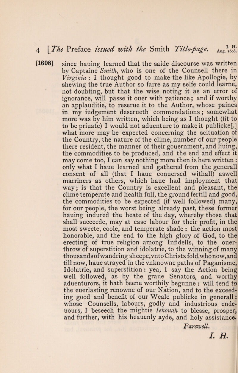 [1608] since hauing learned that the saide discourse was written by Captaine Smith, who is one of the Counsell there in Virginia : I thought good to make the like Apollogie, by shewing the true Author so farre as my selfe could learne, not doubting, but that the wise noting it as an error of ignorance, will passe it ouer with patience; and if worthy an applauditie, to reserue it to the Author, whose paines in my iudgement deserueth commendations; somewhat more was by him written, which being as I thought (fit to to be priuate) I would not aduentureto make it publicke[.] what more may be expected concerning the scituation of the Country, the nature of the clime, number of our people there resident, the manner of their gouernment, and liuing, the commodities to be produced, and the end and effect it may come too, I can say nothing more then is here written : only what I haue learned and gathered from the generall consent of all (that I haue conuersed withall) aswell marriners as others, which haue had imployment that way; is that the Country is excellent and pleasant, the clime temperate and health full, the ground fertill and good, the commodities to be expected (if well followed) many, for our people, the worst being already past, these former hauing indured the heate of the day, whereby those that shall succeede, may at ease labour for their profit, in the most sweete, coole, and temperate shade : the action most honorable, and the end to the high glory of God, to the erecting of true religion among Infidells, to the ouer- throw of superstition and idolatrie, to the winning of many thousands of wandring sheepe,vnto Christs fold,who now,and till now, haue strayed in the vnknowne paths of Paganisme, Idolatrie, and superstition : yea, I say the Action being well followed, as by the graue Senators, and worthy aduenturors, it hath beene worthily begunne : will tend to the euerlasting renowne of our Nation, and to the exceed¬ ing good and benefit of our Weale publicke in generall: whose Counsells, labours, godly and industrious ende- uours, I beseech the mightie Iehouah to blesse, prosper, and further, with his heauenly ayde, and holy assistance. Farewell. I. H.