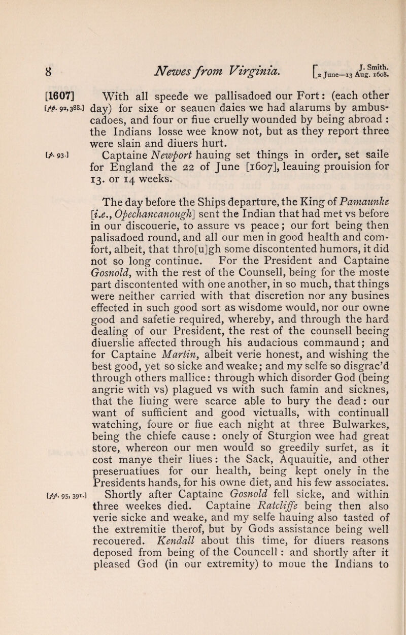 [1607] iPP- 92,388.] [A 93'] [/A 95, 391-] With all speede we pallisadoed our Fort: (each other day) for sixe or seauen daies we had alarums by ambus- cadoes, and four or hue cruelly wounded by being abroad : the Indians losse wee know not, but as they report three were slain and diuers hurt. Captaine Newport hauing set things in order, set saile for England the 22 of June [1607], leauing prouision for 13. or 14 weeks. The day before the Ships departure, the King of Pamaunke [i.e.y Opechancanough] sent the Indian that had met vs before in our discouerie, to assure vs peace; our fort being then palisadoed round, and all our men in good health and com¬ fort, albeit, that thro[u]gh some discontented humors, it did not so long continue. For the President and Captaine Gosnold, with the rest of the Counsell, being for the moste part discontented with one another, in so much, that things were neither carried with that discretion nor any busines effected in such good sort as wisdome would, nor our owne good and safetie required, whereby, and through the hard dealing of our President, the rest of the counsell beeing diuerslie affected through his audacious commaund; and for Captaine Martin, albeit verie honest, and wishing the best good, yet so sicke and weake; and my selfe so disgrac’d through others mallice: through which disorder God (being angrie with vs) plagued vs with such famin and sicknes, that the liuing were scarce able to bury the dead: our want of sufficient and good victualls, with continuall watching, foure or hue each night at three Bulwarkes, being the chiefe cause : onely of Sturgion wee had great store, whereon our men would so greedily surfet, as it cost manye their Hues: the Sack, Aquauitie, and other preseruatiues for our health, being kept onely in the Presidents hands, for his owne diet, and his few associates. Shortly after Captaine Gosnold fell sicke, and within three weekes died. Captaine Ratcliffe being then also verie sicke and weake, and my selfe hauing also tasted of the extremitie therof, but by Gods assistance being well recouered. Kendall about this time, for diuers reasons deposed from being of the Councell : and shortly after it pleased God (in our extremity) to moue the Indians to