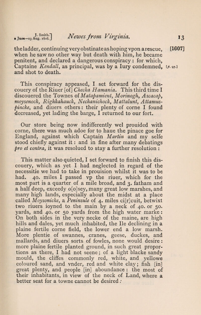 the ladder, continuing very obstinate as hoping vpon arescue, [1607] when he saw no other way but death with him, he became penitent, and declared a dangerous conspiracy : for which, Captaine Kendall, as principal, was by a Iury condemned, [/• 97.] and shot to death. This conspiracy appeased, I set forward for the dis- couery of the Riuer [of] Checka Hamania. This third time I discouered the Townes of Matapamient, Morinogh, Ascacap, moysenock, Righkahauck, Nechanichock, Mattalunt, Attamus- pincke, and diuers others: their plenty of corne I found decreased, yet lading the barge, I returned to our fort. Our store being now indifferently wel prouided with corne, there was much adoe for to haue the pinace goe for England, against which Captain Martin and my selfe stood chiefly against it: and in fine after many debatings pro et contrai it was resolued to stay a further resolution : This matter also quieted, I set forward to finish this dis- couery, which as yet I had neglected in regard of the necessitie we had to take in prouision whilst it was to be had. 40. miles I passed vp the riuer, which for the most part is a quarter of a mile broad, and 3. fatham and a half deep, exceedy o[o]sey, many great low marshes, and many high lands, especially about the midst at a place called Moysonicke, a Peninsule of 4. miles ci[r]cuit, betwixt two riuers ioyned to the main by a neck of 40. or 50. yards, and 40. or 50 yards from the high water marke : On both sides in the very necke of the maine, are high hills and dales, yet much inhabited, the lie declining in a plaine fertile corne field, the lower end a low marsh. More plentie of swannes, cranes, geese, duckes, and mallards, and diuers sorts of fowles, none would desire : more plaine fertile planted ground, in such great propor¬ tions as there, I had not seene; of a light blacke sandy mould, the cliffes commonly red, white, and yellowe coloured sand, and vnder, red and white clay; fish [in] great plenty, and people [in] aboundance : the most of their inhabitants, in view of the neck of Land, where a better seat for a towne cannot be desired: