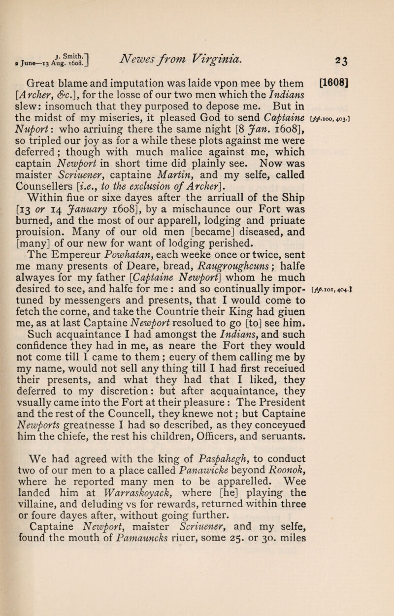 Great blame and imputation was laide vpon mee by them [Archer, <S*c.], for the losse of our two men which the Indians slew: insomuch that they purposed to depose me. But in the midst of my miseries, it pleased God to send Captaine Nuport: who arriuing there the same night [8 Jan. 1608], so tripled our joy as for a while these plots against me were deferred; though with much malice against me, which captain Newport in short time did plainly see. Now was maister Scriuener, captaine Martin, and my selfe, called Counsellers [i.e., to the exclusion of Archer], Within hue or sixe dayes after the arriuall of the Ship [13 or 14 January 1608], by a mischaunce our Fort was burned, and the most of our apparell, lodging and priuate prouision. Many of our old men [became] diseased, and [many] of our new for want of lodging perished. The Empereur Powhatan, each weeke once or twice, sent me many presents of Deare, bread, Raugroughcuns; halfe alwayes for my father [Captaine Newport] whom he much desired to see, and halfe for me : and so continually impor¬ tuned by messengers and presents, that I would come to fetch the corne, and take the Countrie their King had giuen me, as at last Captaine Newport resolued to go [to] see him. Such acquaintance I had amongst the Indians, and such confidence they had in me, as neare the Fort they would not come till I came to them; euery of them calling me by my name, would not sell any thing till I had first receiued their presents, and what they had that I liked, they deferred to my discretion: but after acquaintance, they vsually came into the Fort at their pleasure : The President and the rest of the Councell, they knewe not; but Captaine Newports greatnesse I had so described, as they conceyued him the chiefe, the rest his children, Officers, and seruants. We had agreed with the king of Paspahegh, to conduct two of our men to a place called Panawicke beyond Roonok, where he reported many men to be apparelled. Wee landed him at Warraskoyack, where [he] playing the villaine, and deluding vs for rewards, returned within three or foure dayes after, without going further. Captaine Newport, maister Scriuener, and my selfe, found the mouth of Pamauncks riuer, some 25. or 30. miles [1608] [fp. 100,403.] [p/.ioi, 404.]