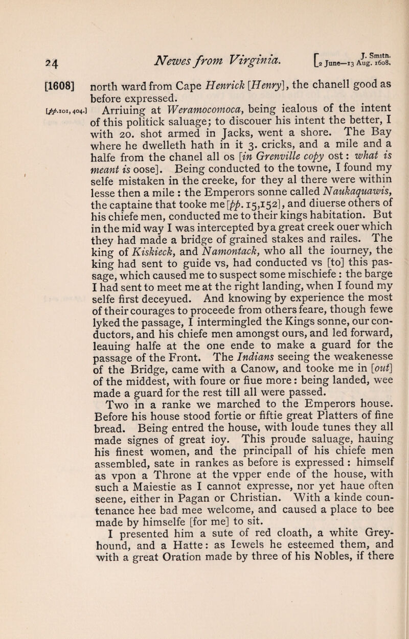 74 [1608] [fp.ioi, 404.] JN^€7V€S from V^zr^znci. |j2 June—13 Aug. 1608. north ward from Cape Henrich [Henry], the chanell good as before expressed. Arriuing at Weramocomoca, being iealous of the intent of this politick saluage; to discouer his intent the better, I with 20. shot armed in Jacks, went a shore. The Bay where he dwelleth hath in it 3. cricks, and a mile and a halfe from the chanel all os [in Grenville copy ost: what is meant is oose]. Being conducted to the towne, I found my selfe mistaken in the creeke, for they al there were within lesse then a mile : the Emperors sonne called Naukaquawis, the captaine that tooke me [pp. 15,152], and diuerse others of his chiefe men, conducted me to their kings habitation. But in the mid way I was intercepted by a great creek ouer which they had made a bridge of grained stakes and railes. The king of Kiskieck, and Namontack, who all the iourney, the king had sent to guide vs, had conducted vs [to] this pas¬ sage, which caused me to suspect some mischiefe : the barge I had sent to meet me at the right landing, when I found my selfe first deceyued. And knowing by experience the most of their courages to proceede from others feare, though fewe lyked the passage, I intermingled the Kings sonne, our con¬ ductors, and his chiefe men amongst ours, and led forward, leauing halfe at the one ende to make a guard for the passage of the Front. The Indians seeing the weakenesse of the Bridge, came with a Canow, and tooke me in [out] of the middest, with foure or fiue more: being landed, wee made a guard for the rest till all were passed. Two in a ranke we marched to the Emperors house. Before his house stood fortie or fiftie great Platters of fine bread. Being entred the house, with loude tunes they all made signes of great ioy. This proude saluage, hauing his finest women, and the principall of his chiefe men assembled, sate in rankes as before is expressed : himself as vpon a Throne at the vpper ende of the house, with such a Maiestie as I cannot expresse, nor yet haue often seene, either in Pagan or Christian. With a kinde coun¬ tenance hee bad mee welcome, and caused a place to bee made by himselfe [for me] to sit. I presented him a sute of red cloath, a white Grey¬ hound, and a Hatte: as Iewels he esteemed them, and with a great Oration made by three of his Nobles, if there