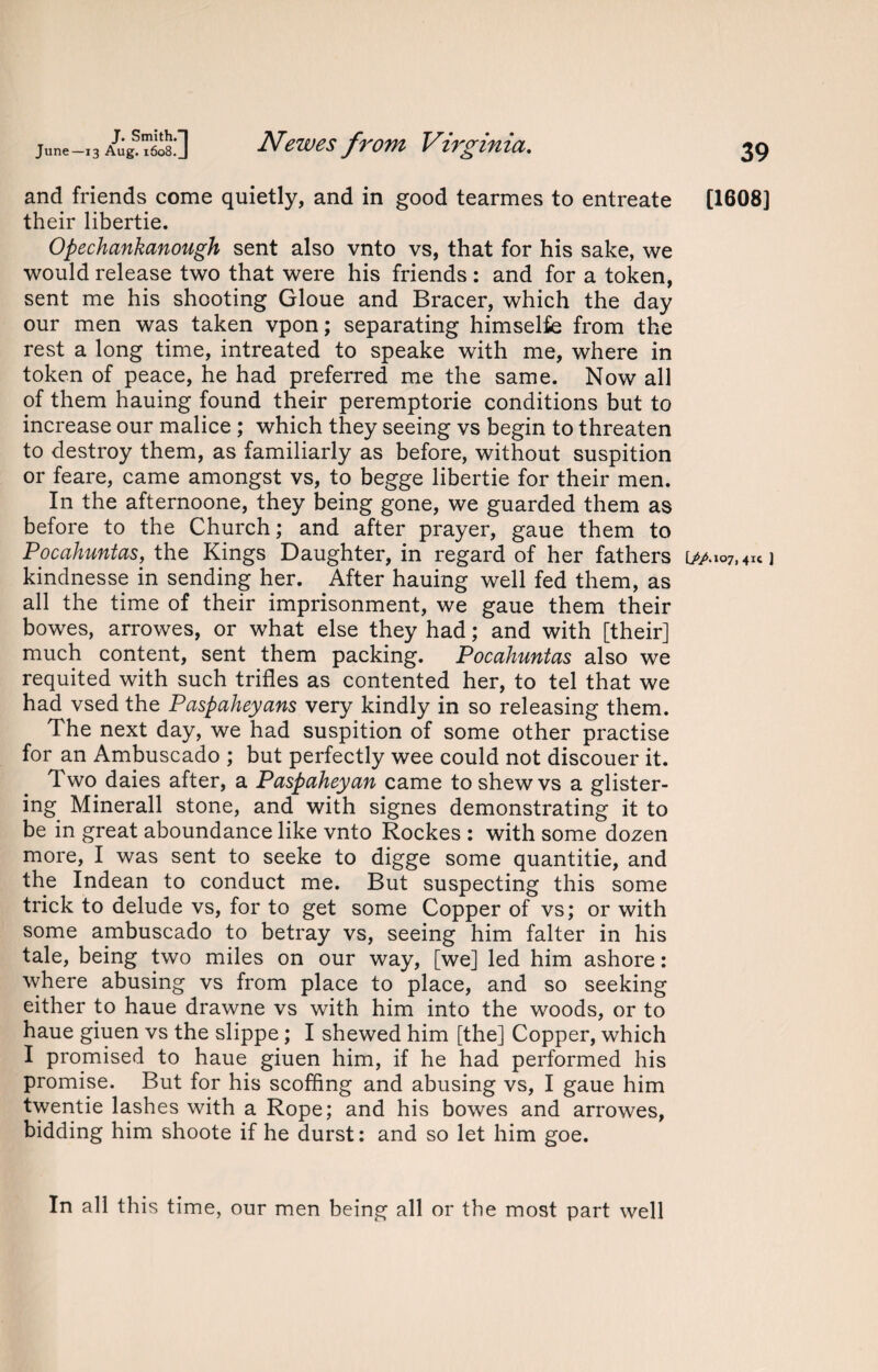 and friends come quietly, and in good tearmes to entreate their libertie. Opechankanough sent also vnto vs, that for his sake, we would release two that were his friends : and for a token, sent me his shooting Gloue and Bracer, which the day our men was taken vpon; separating himselfe from the rest a long time, intreated to speake with me, where in token of peace, he had preferred me the same. Now all of them hauing found their peremptorie conditions but to increase our malice ; which they seeing vs begin to threaten to destroy them, as familiarly as before, without suspition or feare, came amongst vs, to begge libertie for their men. In the afternoone, they being gone, we guarded them as before to the Church; and after prayer, gaue them to Pocahuntas, the Kings Daughter, in regard of her fathers kindnesse in sending her. After hauing well fed them, as all the time of their imprisonment, we gaue them their bowes, arrowes, or what else they had; and with [their] much content, sent them packing. Pocahuntas also we requited with such trifles as contented her, to tel that we had vsed the Paspaheyans very kindly in so releasing them. The next day, we had suspition of some other practise for an Ambuscado ; but perfectly wee could not discouer it. Two daies after, a Paspaheyan came to shew vs a glister¬ ing Minerall stone, and with signes demonstrating it to be in great aboundance like vnto Rockes : with some dozen more, I was sent to seeke to digge some quantitie, and the Indean to conduct me. But suspecting this some trick to delude vs, for to get some Copper of vs; or with some ambuscado to betray vs, seeing him falter in his tale, being two miles on our way, [we] led him ashore: where abusing vs from place to place, and so seeking either to haue drawne vs with him into the woods, or to haue giuen vs the slippe ; I shewed him [the] Copper, which I promised to haue giuen him, if he had performed his promise. But for his scoffing and abusing vs, I gaue him twentie lashes with a Rope; and his bowes and arrowes, bidding him shoote if he durst: and so let him goe. 39 [1608] [//.107,41c ] In all this time, our men being all or the most part well