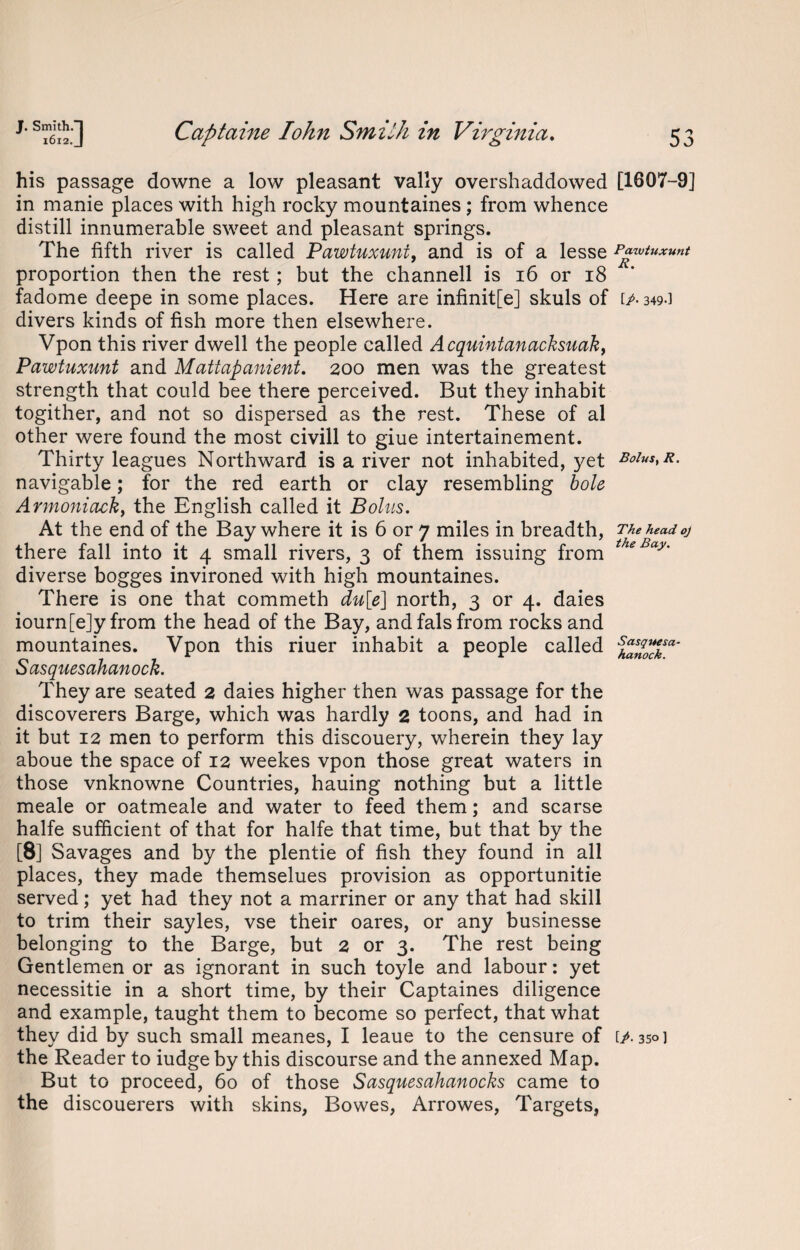 his passage downe a low pleasant vally overshaddowed [1607-9] in manie places with high rocky mountaines; from whence distill innumerable sweet and pleasant springs. The fifth river is called Pawtuxuni, and is of a lesse Pawtuxunt proportion then the rest; but the channell is 16 or 18 fadome deepe in some places. Here are infinit[e] skuls of ip- 349-1 divers kinds of fish more then elsewhere. Vpon this river dwell the people called Acquintanacksuak, Pawtuxunt and Mattapanient. 200 men was the greatest strength that could bee there perceived. But they inhabit togither, and not so dispersed as the rest. These of al other were found the most civill to giue intertainement. Thirty leagues Northward is a river not inhabited, yet BoiustR. navigable; for the red earth or clay resembling bole Armoniacky the English called it Bolus. At the end of the Bay where it is 6 or 7 miles in breadth, The head oj there fall into it 4 small rivers, 3 of them issuing from theBay' diverse bogges invironed with high mountaines. There is one that commeth du[e] north, 3 or 4. daies iourn[e]y from the head of the Bay, and fals from rocks and mountaines. Vpon this riuer inhabit a people called Sasquesahanock. They are seated 2 daies higher then was passage for the discoverers Barge, which was hardly 2 toons, and had in it but 12 men to perform this discouery, wherein they lay aboue the space of 12 weekes vpon those great waters in those vnknowne Countries, hauing nothing but a little meale or oatmeale and water to feed them; and scarse halfe sufficient of that for halfe that time, but that by the [8] Savages and by the plentie of fish they found in all places, they made themselues provision as opportunitie served; yet had they not a marriner or any that had skill to trim their sayles, vse their oares, or any businesse belonging to the Barge, but 2 or 3. The rest being Gentlemen or as ignorant in such toyle and labour: yet necessitie in a short time, by their Captaines diligence and example, taught them to become so perfect, that what they did by such small meanes, I leaue to the censure of ip. 350] the Reader to iudge by this discourse and the annexed Map. But to proceed, 60 of those Sasquesahanocks came to the discouerers with skins, Bowes, Arrowes, Targets,