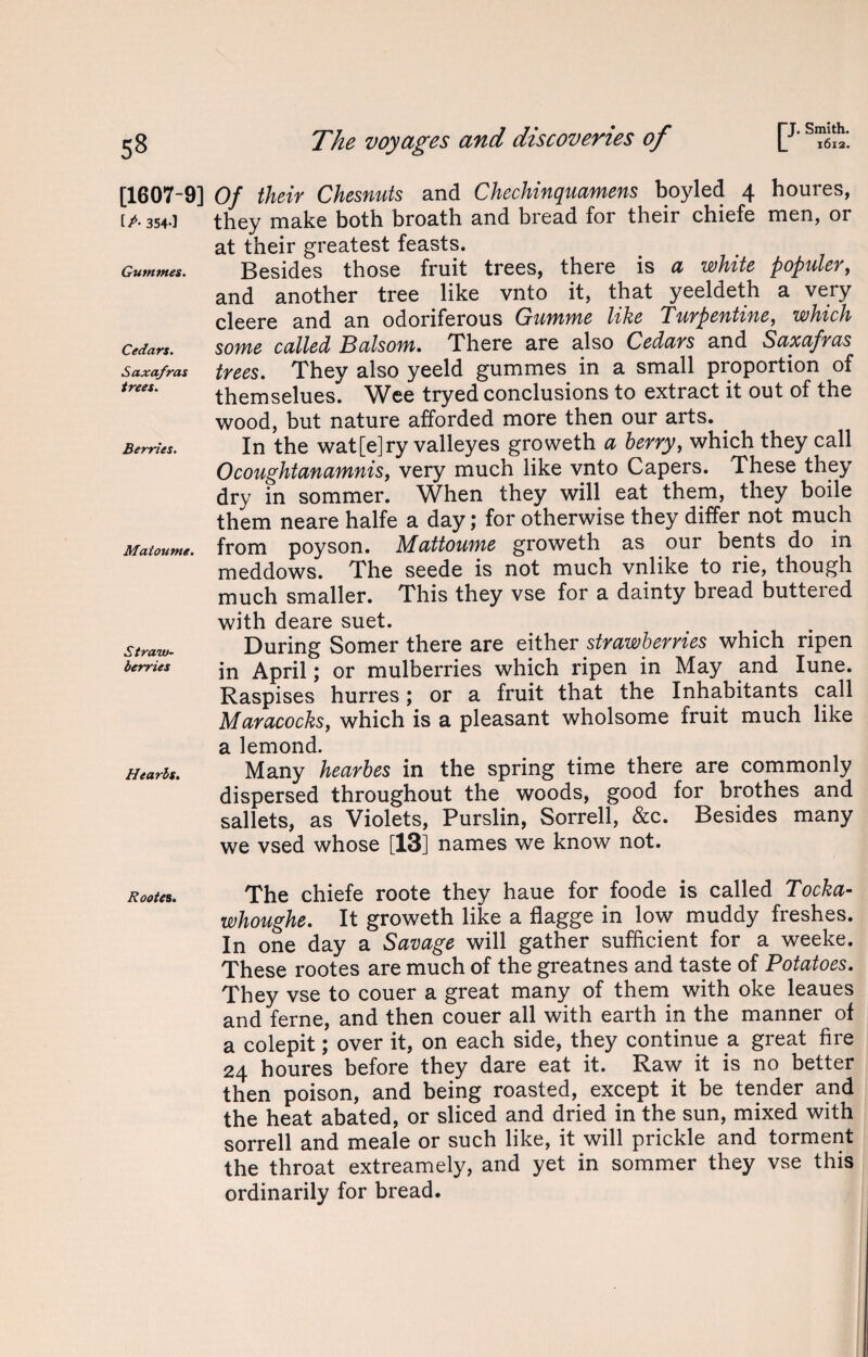 53 [1607-9] [A 354*1 Guntmes. Cedars. Saxafras trees. Berries. Maioume. Straw¬ berries Hearls. Rootes. The voyages and discoveries of [J* sZt\ Of their Chesnuts and Chechinquamens boyled 4 houres, they make both broath and bread for their chiefe men, or at their greatest feasts. Besides those fruit trees, there is a white populer, and another tree like vnto it, that yeeldeth a very cleere and an odoriferous Gumme like Turpentine, which some called Balsom. There are also Cedars and Saxafras trees. They also yeeld gummes in a small proportion of themselues. Wee tryed conclusions to extract it out of the wood, but nature afforded more then our arts. In the wat[e]ry valleyes groweth a berry, which they call Ocoughtanamnis, very much like vnto Capers. These they dry in sommer. When they will eat them, they boile them neare halfe a day; for otherwise they differ not much from poyson. Mattoume groweth as our bents do in meddows. The seede is not much vnlike to rie, though much smaller. This they vse for a dainty bread buttered with deare suet. During Somer there are either strawberries which ripen in April; or mulberries which ripen in May and Iune. Raspises hurres; or a fruit that the Inhabitants call Maracocks, which is a pleasant wholsome fruit much like a lemond. Many hearbes in the spring time there are commonly dispersed throughout the woods, good for brothes and sallets, as Violets, Purslin, Sorrell, &c. Besides many we vsed whose [13] names we know not. The chiefe roote they haue for foode is called Tocka- whoughe. It groweth like a flagge in low muddy freshes. In one day a Savage will gather sufficient for a weeke. These rootes are much of the greatnes and taste of Potatoes. They vse to couer a great many of them with oke leaues and feme, and then couer all with earth in the manner of a colepit; over it, on each side, they continue a. great fire 24 houres before they dare eat it. Raw it is no better then poison, and being roasted, except it be tender and the heat abated, or sliced and dried in the sun, mixed with sorrell and meale or such like, it will prickle and torment the throat extreamely, and yet in sommer they vse this ordinarily for bread.