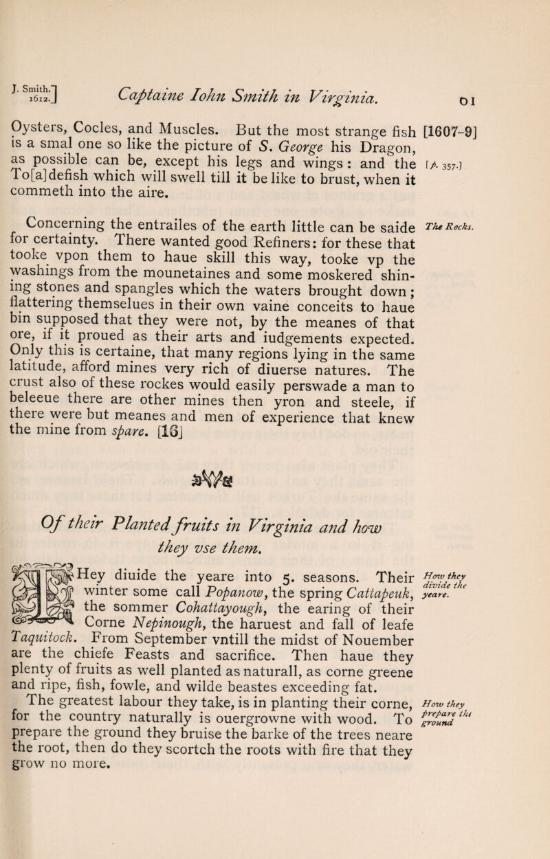 Oysters, Codes, and Muscles. But the most strange fish is a smal one so like the picture of S. George his Dragon, as possible can be, except his legs and wings : and' the To[a]defish which will swell till it belike to brust, when it commeth into the aire. Concerning the entrailes of the earth little can be saide for certainty. There wanted good Refiners: for these that tooke vpon them to haue skill this way, tooke vp the washings from the mounetaines and some moskered shin¬ ing stones and spangles which the waters brought down; flattering themselues in their own vaine conceits to haue bin supposed that they were not, by the meanes of that ore, if it proued as their arts and iudgements expected. Only this is certaine, that many regions lying in the same latitude, afford mines very rich of diuerse natures. The crust also of these rockes would easily perswade a man to beleeue there are other mines then yron and steele, if there were but meanes and men of experience that knew the mine from spare. [13j Of their Planted fruits in Virginia and how they vse them. Hey diuide the yeare into 5. seasons. Their winter some call Popanow, the spring Cattapeuk, the sommer Cohattayough, the earing of their Corne Nepinough, the haruest and fall of leafe Taquitock. From September vntill the midst of Nouember are the chiefe Feasts and sacrifice. Then haue they plenty of fruits as well planted as naturall, as corne greene and ripe, fish, fowle, and wilde beastes exceeding fat. The greatest labour they take, is in planting their corne, for the country naturally is ouergrowne with wood. To prepare the ground they bruise the barke of the trees neare the root, then do they scortch the roots with fire that they grow no more. [1607-9] [A 357-] The Rocks. How they divide the yeare. How they prepare thi ground