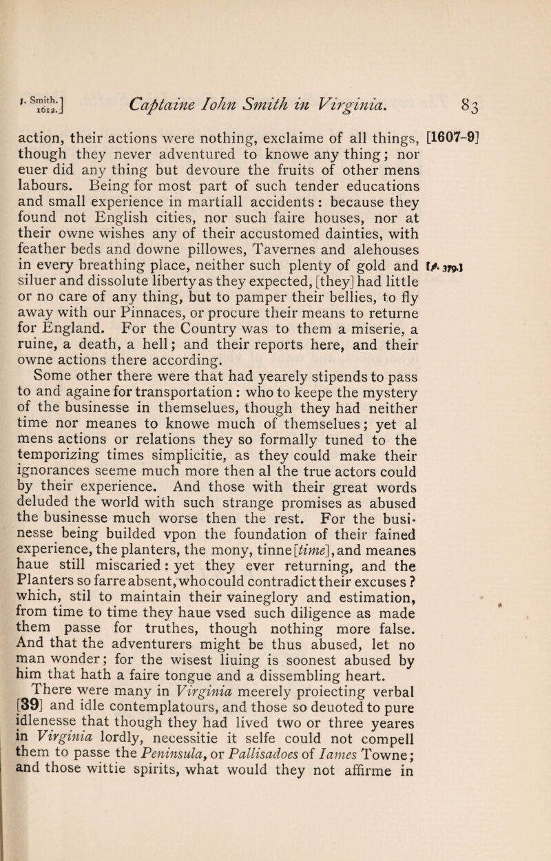 action, their actions were nothing, exclaime of all things, [1607-9] though they never adventured to knowe any thing; nor euer did any thing but devoure the fruits of other mens labours. Being for most part of such tender educations and small experience in martiall accidents: because they found not English cities, nor such faire houses, nor at their owne wishes any of their accustomed dainties, with feather beds and downe pillowes, Tavernes and alehouses in every breathing place, neither such plenty of gold and IA379.] siluer and dissolute liberty as they expected, [they] had little or no care of any thing, but to pamper their bellies, to fly away with our Pinnaces, or procure their means to returne for England. For the Country was to them a miserie, a ruine, a death, a hell; and their reports here, and their owne actions there according. Some other there were that had yearely stipends to pass to and againe for transportation : who to keepe the mystery of the businesse in themselues, though they had neither time nor meanes to knowe much of themselues; yet al mens actions or relations they so formally tuned to the temporizing times simplicitie, as they could make their ignorances seeme much more then al the true actors could by their experience. And those with their great words deluded the world with such strange promises as abused the businesse much worse then the rest. For the busi¬ nesse being builded vpon the foundation of their fained experience, the planters, the mony, tinne[foW],and meanes haue still miscaried: yet they ever returning, and the Planters so farre absent, who could contradict their excuses ? which, stil to maintain their vaineglory and estimation, from time to time they haue vsed such diligence as made them passe for truthes, though nothing more false. And that the adventurers might be thus abused, let no man wonder; for the wisest liuing is soonest abused by him that hath a faire tongue and a dissembling heart. There were many in Virginia meerely proiecting verbal [39] and idle contemplatours, and those so deuoted to pure idlenesse that though they had lived two or three yeares in Virginia lordly, necessitie it selfe could not compell them to passe the Peninsula, or Pallisadoes of lames Towne; and those wittie spirits, what would they not affirme in