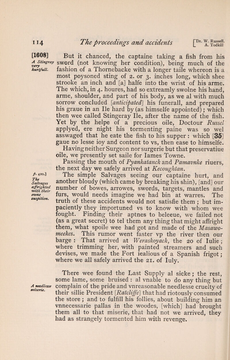 TDr. W. Russell. L A. Todkill [1608] But it chanced, the captaine taking a fish from his ie^tinsray swor^ (not knowing her condition), being much of the hurt/uii. fashion of a Thornebacke with a longer taile whereon is a most poysoned sting of 2. or 3. inches long, which shee strooke an inch and [a] halfe into the wrist of his arme. The which, in 4. houres, had so extreamly swolne his hand, arme, shoulder, and part of his body, as we al with much sorrow concluded [anticipated] his funerall, and prepared his graue in an lie hard by (as himselfe appointed); which then wee called Stingeray lie, after the name of the fish. Yet by the helpe of a precious oile, Doctour Russel applyed, ere night his tormenting paine was so wel asswaged that he eate the fish to his supper: which [35] gaue no lesse ioy and content to vs, then ease to himselfe. Having neither Surgeon norsurgerie but that preservatiue oile, we presently set saile for lames Towne. Passing the mouth of Pyankatanck and Pamavnke riuers, the next day we safely arrived at Kecoughtan. /. 420.] The simple Salvages seeing our captaine hurt, and Salvages another bloudy (which came by breaking his shin), [and] our “Itihtkeir number of bowes, arrowes, swords, targets, mantles and owne furs, would needs imagine we had bin at warres. The truth of these accidents would not satisfie them ; but im- paciently they importuned vs to know with whom wee fought. Finding their aptnes to beleeue, we failed not (as a great secret) to tel them any thing that might affright them, what spoile wee had got and made of the Masawo- meekes. This rumor went faster vp the river then our barge : That arrived at Weraskoyack, the 20 of Iulie ; where trimming her, with painted streamers and such devises, we made the Fort iealious of a Spanish frigot; where we all safely arrived the 21. of Iuly. There wee found the Last Supply al sicke ; the rest, some lame, some bruised : al vnable to do any thing but Aneediesse complain of the pride and vnreasonable needlesse cruelty of their sillie President [Ratcliffe] that had riotously consumed the store ; and to fulfill his follies, about building him an vnnecessarie pallas in the woodes, [which] had brought them all to that miserie, that had not we arrived, they had as strangely tormented him with revenge.