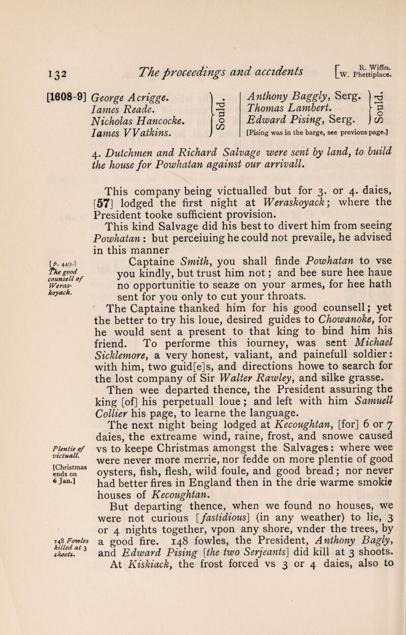 [1608-9] George Acrigge. lames Reade. Nicholas Hancocke. lames Watkins. \ r1 < - 3 O CO j Anthony Baggly, Serg. Thomas Lambert. Edward Pising, Serg. [Pising was in the barge, see previous page.] 4. Dutchmen and Richard Salvage were sent by land, to build the house for Powhatan against our arrivall. \i>. 449.] The good counsell of JVeras- koyack. Plentie of victuall. [Christmas ends on $ Jan.] 148 Fowles killed at 3 shoots. This company being victualled but for 3. or 4. daies, [57] lodged the first night at Weraskoyack; where the President tooke sufficient provision. This kind Salvage did his best to divert him from seeing Powhatan : but perceiuing he could not prevaile, he advised in this manner Captaine Smith, you shall finde Powhatan to vse you kindly, but trust him not; and bee sure hee haue no opportunity to seaze on your armes, for hee hath sent for you only to cut your throats. The Captaine thanked him for his good counsell; yet the better to try his loue, desired guides to Chowanoke, for he would sent a present to that king to bind him his friend. To performe this iourney, was sent Michael Sicklemore, a very honest, valiant, and painefull soldier : with him, two guid[e]s, and directions howe to search for the lost company of Sir Walter Rawleyy and silke grasse. Then wee departed thence, the President assuring the king [of] his perpetuall loue; and left with him Samuell Collier his page, to learne the language. The next night being lodged at Kecoughtan, [for] 6 or 7 daies, the extreame wind, raine, frost, and snowe caused vs to keepe Christmas amongst the Salvages: where wee were never more merrie, nor fedde on more plentie of good oysters, fish, flesh, wild foule, and good bread; nor never had better fires in England then in the drie warme smokie houses of Kecoughtan. But departing thence, when we found no houses, we were not curious [fastidious] (in any weather) to lie, 3 or 4 nights together, vpon any shore, vnder the trees, by a good fire. 148 fowles, the President, Anthony Bagly, and Edward Pising [the two Serjeants] did kill at 3 shoots. At Kiskiack, the frost forced vs 3 or 4 daies, also to