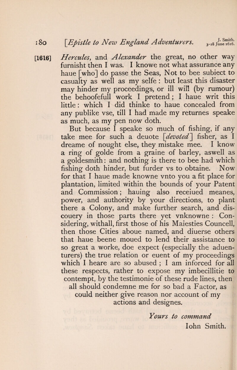 J. Smith. 3-18 June 1616. 180 \Epistle to New England Adventurers. [1616] Hercules, and Alexander the great, no other way furnisht then I was. I knowe not what assurance any haue [who] do passe the Seas, Not to bee subiect to casualty as well as my selfe : but least this disaster may hinder my proceedings, or ill will (by rumour) the behoofefull work I pretend; I haue writ this little: which I did thinke to haue concealed from any publike vse, till I had made my returnes speake as much, as my pen now doth. But because I speake so much of fishing, if any take mee for such a deuote [devoted^ fisher, as I dreame of nought else, they mistake mee. I know a ring of golde from a graine of barley, aswell as a goldesmith: and nothing is there to bee had which fishing doth hinder, but furder vs to obtaine. Now for that I haue made knowne vnto you a fit place for plantation, limited within the bounds of your Patent and Commission; hauing also receiued meanes, power, and authority by your directions, to plant there a Colony, and make further search, and dis- couery in those parts there yet vnknowne : Con¬ sidering, withall, first those of his Maiesties Councell, then those Cities aboue named, and diuerse others that haue beene moued to lend their assistance to so great a worke, doe expect (especially the aduen- turers) the true relation or euent of my proceedings which I heare are so abused ; I am inforced for all these respects, rather to expose my imbecillitie to contempt, by the testimonie of these rude lines, then all should condemne me for so bad a Factor, as could neither give reason nor account of my actions and designes. Yours to command Iohn Smith.