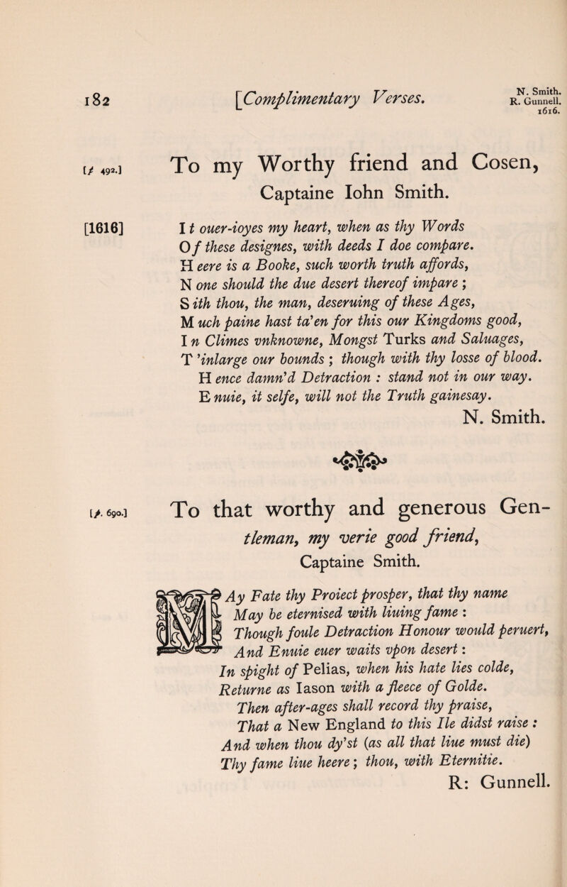 [/ 492-] [1616] [>. 690.] N. Smith. 1616. To my Worthy friend and Cosen, Captaine Iohn Smith. 1t ouer-ioyes my heart, when as thy Words Of these designes, with deeds I doe compare. H eere is a Booke, such worth truth affords, N one should the due desert thereof impare ; S ith thou, the man, deseruing of these Ages, M uch paine hast ta’en for this our Kingdoms good, In Climes vnknowne, Mongst Turks and Saluages, T Enlarge our bounds ; though with thy losse of blood. H ence damn'd Detraction : stand not in our way. E nuie, it selfe, will not the Truth gainesay. N. Smith. To that worthy and generous Gen- tleman, my verie good friend, Captaine Smith. Ay Fate thy Protect prosper, that thy name May be eternised with lining fame : Though foule Detraction Honour would peruert, And Enuie euer waits vpon desert: In spight of Pelias, when his hate lies colde, Returne as Iason with a fleece of Golde. Then after-ages shall record thy praise, That a New England to this lie didst raise : And when thou dy st (as all that Ixue must dte) Thy fame line heere; thou, with Eternitie. R: Gunnell.