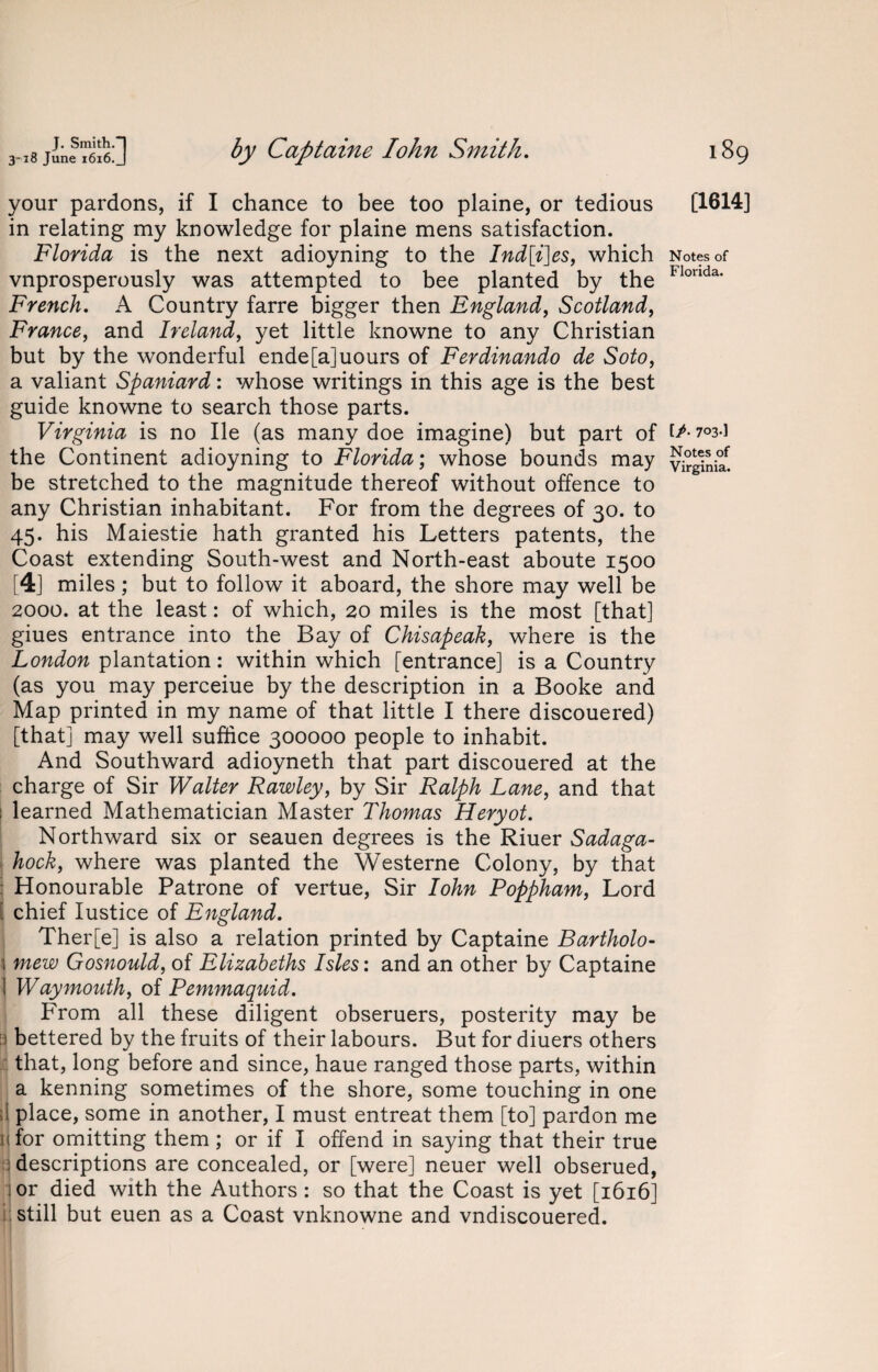 ,I8«:] by Captaine Iohn Smith. your pardons, if I chance to bee too plaine, or tedious in relating my knowledge for plaine mens satisfaction. Florida is the next adioyning to the Ind[i]es, which vnprosperously was attempted to bee planted by the French. A Country farre bigger then England, Scotland, France, and Ireland, yet little knowne to any Christian but by the wonderful ende[a]uours of Ferdinando de Soto, a valiant Spaniard: whose writings in this age is the best guide knowne to search those parts. Virginia is no lie (as many doe imagine) but part of the Continent adioyning to Florida; whose bounds may be stretched to the magnitude thereof without offence to any Christian inhabitant. For from the degrees of 30. to 45. his Maiestie hath granted his Letters patents, the Coast extending South-west and North-east aboute 1500 [4] miles; but to follow it aboard, the shore may well be 2000. at the least: of which, 20 miles is the most [that] giues entrance into the Bay of Chisapeak, where is the London plantation: within which [entrance] is a Country (as you may perceiue by the description in a Booke and Map printed in my name of that little I there discouered) [that] may well suffice 300000 people to inhabit. And Southward adioyneth that part discouered at the charge of Sir Walter Rawley, by Sir Ralph Lane, and that i learned Mathematician Master Thomas Heryot. Northward six or seauen degrees is the Riuer Sadaga- hock, where was planted the Westerne Colony, by that Honourable Patrone of vertue, Sir Iohn Poppham, Lord i chief Iustice of England. Ther[e] is also a relation printed by Captaine Bartholo- j mew Gosnould, of Elizabeths Isles: and an other by Captaine ] Way mouth, of Pemmaquid. From all these diligent obseruers, posterity may be i bettered by the fruits of their labours. But for diuers others that, long before and since, haue ranged those parts, within a kenning sometimes of the shore, some touching in one it place, some in another, I must entreat them [to] pardon me 11 for omitting them ; or if I offend in saying that their true descriptions are concealed, or [were] neuer well obserued, jor died with the Authors: so that the Coast is yet [1616] still but euen as a Coast vnknowne and vndiscouered. 189 [1614] Notes of Florida. [/• 703-] Notes of Virginia.