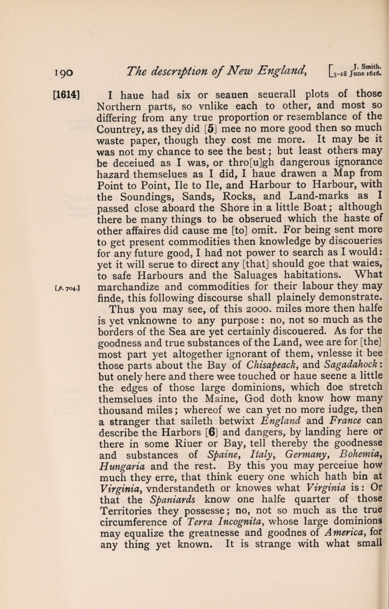 [1614] I haue had six or seauen seuerall plots of those Northern parts, so vnlike each to other, and most so differing from any true proportion or resemblance of the Countrey, as they did [5] mee no more good then so much waste paper, though they cost me more. It may be it was not my chance to see the best; but least others may be deceiued as I was, or thro[u]gh dangerous ignorance hazard themselues as I did, I haue drawen a Map from Point to Point, lie to lie, and Harbour to Harbour, with the Soundings, Sands, Rocks, and Land-marks as I passed close aboard the Shore in a little Boat; although there be many things to be obserued which the haste of other affaires did cause me [to] omit. For being sent more to get present commodities then knowledge by discoueries for any future good, I had not power to search as I would: yet it will serue to direct any [that] should goe that waies, to safe Harbours and the Saluages habitations. What ip. 704.] marchandize and commodities for their labour they may finde, this following discourse shall plainely demonstrate. Thus you may see, of this 2000. miles more then halfe is yet vnknowne to any purpose: no, not so much as the borders of the Sea are yet certainly discouered. As for the goodness and true substances of the Land, wee are for [the] most part yet altogether ignorant of them, vnlesse it bee those parts about the Bay of Chisapeack, and Sagadahock: but onely here and there wee touched or haue seene a little the edges of those large dominions, which doe stretch themselues into the Maine, God doth know how many thousand miles; whereof we can yet no more iudge, then a stranger that saileth betwixt England and France can describe the Harbors [6] and dangers, by landing here or there in some Riuer or Bay, tell thereby the goodnesse and substances of Spaine, Italy, Germany, Bohemia, Hungaria and the rest. By this you may perceiue how much they erre, that think euery one which hath bin at Virginia, vnderstandeth or knowes what Virginia is: Or that the Spaniards know one halfe quarter of those Territories they possesse; no, not so much as the true circumference of Terra Incognita, whose large dominions may equalize the greatnesse and goodnes of America, for any thing yet known. It is strange with what small