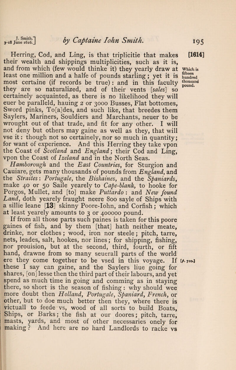 Herring, Cod, and Ling, is that triplicitie that makes their wealth and shippings multiplicities, such as it is, and from which (few would thinke it) they yearly draw at least one million and a halfe of pounds starling; yet it is most certaine (if records be true): and in this faculty they are so naturalized, and of their vents [sales] so certainely acquainted, as there is no likelihood they will euer be paralleld, hauing 2 or 3000 Busses, Flat bottomes, Sword pinks, To[a]des, and such like, that breedes them Saylers, Mariners, Souldiers and Marchants, neuer to be wrought out of that trade, and fit for any other. I will not deny but others may gaine as well as they, that will vse it: though not so certainely, nor so much in quantity; for want of experience. And this Herring they take vpon the Coast of Scotland and England; their Cod and Ling, vpon the Coast of Izeland and in the North Seas. Hamborough and the East Countries, for Sturgion and Cauiare, gets many thousands of pounds from England, and the Straites: Portugale, the Biskaines, and the Spaniards, make 40 or 50 Saile yearely to Cape-blank, to hooke for Porgos, Mullet, and [to] make Puttardo : and New found Land, doth yearely fraught neere 800 sayle of Ships with a sillie leane [13] skinny Poore-Iohn, and Corfish; which at least yearely amounts to 3 or 400000 pound. If from all those parts such paines is taken for this poore gaines of fish, and by them [that] hath neither meate, drinke, nor clothes ; wood, iron nor steele; pitch, tarre, nets, leades, salt, hookes, nor lines; for shipping, fishing, nor prouision, but at the second, third, fourth, or lift hand, drawne from so many seuerall parts of the world ere they come together to be vsed in this voyage. If these I say can gaine, and the Saylers liue going for shares, [on] lesse then the third part of their labours, and yet spend as much time in going and comming as in staying there, so short is the season of fishing: why should wee more doubt then Holland, Portugale, Spaniard, French, or other, but to doe much better then they, where there is victuall to feede vs, wood of all sorts to build Boats, Ships, or Barks; the fish at our doores; pitch, tarre, ( masts, yards, and most of other necessaries onely for 1 making? And here are no hard Landlords to racke vs [1614] Which is fifteen hundred thousand pound. IP- 710.I