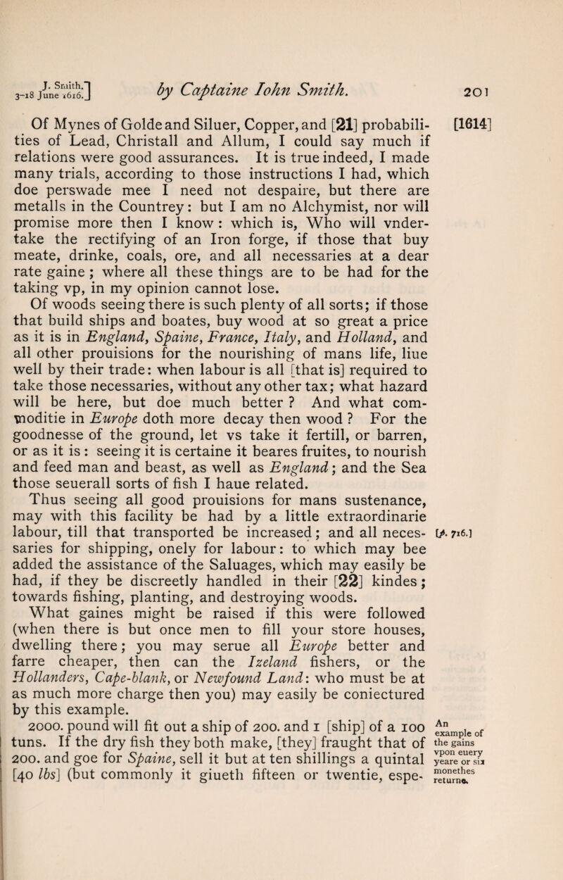 Of Mynes of Goldeand Siluer, Copper, and [21] probabili¬ ties of Lead, Christall and Allum, I could say much if relations were good assurances. It is true indeed, I made many trials, according to those instructions I had, which doe perswade mee I need not despaire, but there are metalls in the Countrey: but I am no Alchymist, nor will promise more then I know : which is, Who will vnder- take the rectifying of an Iron forge, if those that buy meate, drinke, coals, ore, and all necessaries at a dear rate gaine ; where all these things are to be had for the taking vp, in my opinion cannot lose. Of woods seeing there is such plenty of all sorts; if those that build ships and boates, buy wood at so great a price as it is in England, Spaine, France, Italy, and Holland, and all other prouisions for the nourishing of mans life, Hue well by their trade: when labour is all [that is] required to take those necessaries, without any other tax; what hazard will be here, but doe much better ? And what com- \noditie in Europe doth more decay then wood ? For the goodnesse of the ground, let vs take it fertill, or barren, or as it is : seeing it is certaine it beares fruites, to nourish and feed man and beast, as well as England; and the Sea those seuerall sorts of fish I haue related. Thus seeing all good prouisions for mans sustenance, may with this facility be had by a little extraordinarie labour, till that transported be increased; and all neces¬ saries for shipping, onely for labour: to which may bee added the assistance of the Saluages, which may easily be had, if they be discreetly handled in their [22] kindes; towards fishing, planting, and destroying woods. What gaines might be raised if this were followed (when there is but once men to fill your store houses, dwelling there; you may serue all Europe better and farre cheaper, then can the Izeland fishers, or the Hollanders, Cape-blank, or Newfound Land: who must be at as much more charge then you) may easily be coniectured by this example. 2000. pound will fit out a ship of 200. and 1 [ship] of a 100 I tuns. If the dry fish they both make, [they] fraught that of 200. and goe for Spaine, sell it but at ten shillings a quintal [40 lbs] (but commonly it giuetli fifteen or twentie, espe- [1614] [A 716 ] An example of the gains vpon euery yeare or sij monethes return®.