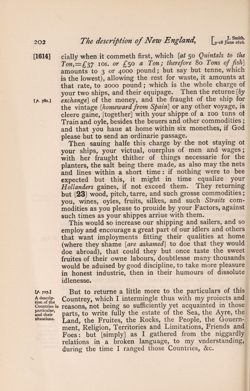 [1614] [/• 78*’] IA 717.] A descrip¬ tion of the Countries in particular, and their situations. The description of New England\ [ 3-18 June 1616. daily when it commeth first, which [at 50 Quintals to the Ton, — £yj 10s. or £50 a Ton; therefore 80 Tons of fish] amounts to 3 or 4000 pound; but say but tenne, which is the lowest), allowing the rest for waste, it amounts at that rate, to 2000 pound; which is the whole charge of your two ships, and their equipage. Then the returne [by exchange] of the money, and the fraught of the ship for the vintage [homeward from Spain] or any other voyage, is cleere gaine, [together] with your shippe of a 100 tuns ot Train and oyle, besides the beuers and other commodities ; and that you haue at home within six monethes, if God please but to send an ordinarie passage. Then sauing halfe this charge by the not staying ol your ships, your victual, ouerplus of men and wages ; with her fraught thither of things necessarie for the planters, the salt being there made, as also may the nets and lines within a short time : if nothing were to bee expected but this, it might in time equalize your Hollanders gaines, if not exceed them. They returning but [23] wood, pitch, tarre, and such grosse commodities; you, wines, oyles, fruits, silkes, and such Straits com¬ modities as you please to prouide by your Factors, against such times as your shippes arriue with them. . This would so increase our shipping and sailers, and so employ and encourage a great part of our idlers and others that want imployments fitting their qualities at home (where they shame [are ashamed] to doe that they would doe abroad), that could they but once taste the sweet fruites of their owne labours, doubtlesse many thousands would be aduised by good discipline, to take more pleasure in honest industrie, then in their humours of dissolute idlenesse. But to returne a little more to the particulars of this Countrey, which I intermingle thus with my proiects and reasons, not being so sufficiently yet acquainted in those parts, to write fully the estate of the Sea, the Ayre, the Land, the Fruites, the Rocks, the People, the Gouern- ment, Religion, Territories and Limitations, Friends and Foes: but [simply] as I gathered from the niggardly relations in a broken language, to my vnderstanding, during the time I ranged those Countries, &c.