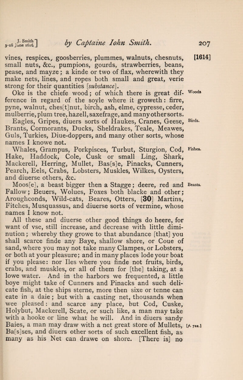 vines, respicek, goosberries, plummes, walnuts, chesnuts, small nuts, &c., pumpio>ns, gourds, strawberries, beans, pease, and mayze; a kinde or two of flax, wherewith they make nets, lines, and ropes both small and great, verie strong for their quantities [substance\. Oke is the chiefe wood; of which there is great dif¬ ference in regard of the soyle where it groweth : firre, pyne, walnut, ches[t]nut, birch, ash, elme, cypresse, ceder, mulberrie,plum tree, hazell,saxefrage, and many other sorts. Eagles, Gripes, diuers sorts of Haukes, Cranes, Geese, Brants, Cormorants, Ducks, Sheldrakes, Teale, Meawes, Guls, Turkies, Diue-doppers, and many other sorts, whose names I knowe not. Whales, Grampus, Porkpisces, Turbut, Sturgion, Cod, Hake, Haddock, Cole, Cusk or small Ling, Shark, Mackerell, Herring, Mullet, Bas[s]e, Pinacks, Cunners, Pearch, Eels, Crabs, Lobsters, Muskles, Wilkes, Oysters, and diuerse others, &c. Moos[e], a beast bigger then a Stagge; deere, red and Fallow; Beuers, Wolues, Foxes both blacke and other; Aroughconds, Wild-cats, Beares, Otters, [30] Martins, Fitches, Musquassus, and diuerse sorts of vermine, whose names I know not. All these and diuerse other good things do heere, for want of vse, still increase, and decrease with little dimi¬ nution ; whereby they growe to that abundance [that] you shall scarce finde any Baye, shallow shore, or Coue of sand, where you may not take many Clampes, or Lobsters, or both at your pleasure; and in many places lode your boat if you please: nor lies where you finde not fruits, birds, crabs, and muskles, or all of them for [the] taking, at a lowe water. And in the harbors we frequented, a little boye might take of Cunners and Pinacks and such deli¬ cate fish, at the ships sterne, more then sixe or tenne can eate in a daie ; but with a casting net, thousands when wee pleased: and scarce any place, but Cod, Cuske, Holybut, Mackerell, Scate, or such like, a man may take with a hooke or line what he will. And in diuers sandy Ba[s]ses, and diuers other sorts of such excellent fish, as many as his Net can drawe on shore. [There is] no [1614] Woods Birds. Fishes. Beasts.