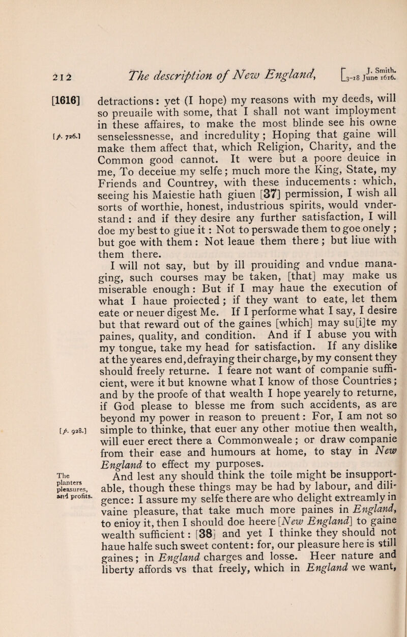 [1616] [/. 726.1 [/. 928.] The planters pleasures, wvi profits. The description of New England\ [3_l8 June 1616. detractions: yet (I hope) my reasons with my deeds, will so preuaile with some, that I shall not want imployment in these affaires, to make the most blinde see his owne senselessnesse, and incredulity ; Hoping that gaine will make them affect that, which Religion, Charity, and the Common good cannot. It were but a poore deuice in me, To deceiue my selfe; much more the King, State, my Friends and Countrey, with these inducements : which, seeing his Maiestie hath giuen [37] permission, I wish all sorts of worthie, honest, industrious spirits, would vnder- stand : and if they desire any further satisfaction, I will doe my best to giue it: Not to perswade them to goe onely ; but goe with them : Not leaue them there ; but Hue with them there. I will not say, but by ill prouiding and vndue mana¬ ging, such courses may be taken, [that] may make us miserable enough : But if I may haue the execution of what I haue proiected ; if they want to eate, let them eate or neuer digest Me. If I performe what I say, I desire but that reward out of the gaines [which] may su[i]te my paines, quality, and condition. And if I abuse you with my tongue, take my head for satisfaction. If any dislike at the yeares end,defraying their charge,by my consent they should freely returne. I feare not want of companie suffi¬ cient, were it but knowne what I know of those Countries ; and by the proofe of that wealth I hope yearely to returne, if God please to blesse me from such accidents, as are beyond my power in reason to preuent: For, I am not so simple to thinke, that euer any other motiue then wealth, will euer erect there a Commonweale ; or draw companie from their ease and humours at home, to stay in New England to effect my purposes. And lest any should think the toile might be insupport¬ able, though these things may be had by labour, and dili¬ gence: I assure my selfe there are who delight extreamly in vaine pleasure, that take much more paines in England, to enioy it, then I should doe heere [New England] to gaine wealth sufficient: [38] and yet I thinke they should not haue halfe such sweet content: for, our pleasure here is still gaines; in England charges and losse. Heer nature and liberty affords vs that freely, which in England we want,