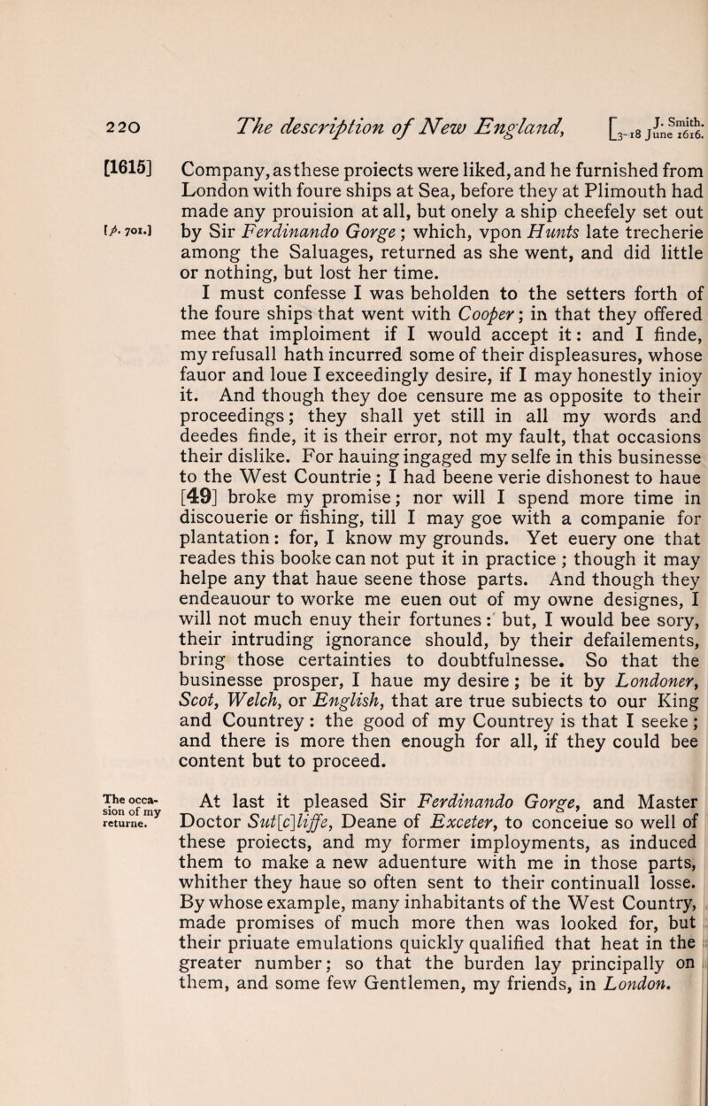 [1615] \p. 701.] The occa¬ sion of my returne. Company, asthese proiects were liked, and he furnished from London with foure ships at Sea, before they at Plimouth had made any prouision at all, but onely a ship cheefely set out by Sir Ferdinando Gorge; which, vpon Hunts late trecherie among the Saluages, returned as she went, and did little or nothing, but lost her time. I must confesse I was beholden to the setters forth of the foure ships that went with Cooper; in that they offered mee that imploiment if I would accept it: and I finde, my refusall hath incurred some of their displeasures, whose fauor and loue I exceedingly desire, if I may honestly inioy it. And though they doe censure me as opposite to their proceedings; they shall yet still in all my words and deedes finde, it is their error, not my fault, that occasions their dislike. For hauing ingaged my selfe in this businesse to the West Countrie ; I had beene verie dishonest to haue [49] broke my promise; nor will I spend more time in discouerie or fishing, till I may goe with a companie for plantation: for, I know my grounds. Yet euery one that reades this booke can not put it in practice ; though it may helpe any that haue seene those parts. And though they endeauour to worke me euen out of my owne designes, I will not much enuy their fortunes: but, I would bee sory, their intruding ignorance should, by their defailements, bring those certainties to doubtfulnesse. So that the businesse prosper, I haue my desire; be it by Londoner, Scot, Welch, or English, that are true subiects to our King and Countrey: the good of my Countrey is that I seeke; and there is more then enough for all, if they could bee content but to proceed. At last it pleased Sir Ferdinando Gorge, and Master Doctor Sut[c]liffe, Deane of Exceter, to conceiue so well of these proiects, and my former imployments, as induced them to make a new aduenture with me in those parts, whither they haue so often sent to their continuall losse. By whose example, many inhabitants of the West Country, made promises of much more then was looked for, but their priuate emulations quickly qualified that heat in the greater number; so that the burden lay principally on ii them, and some few Gentlemen, my friends, in London.