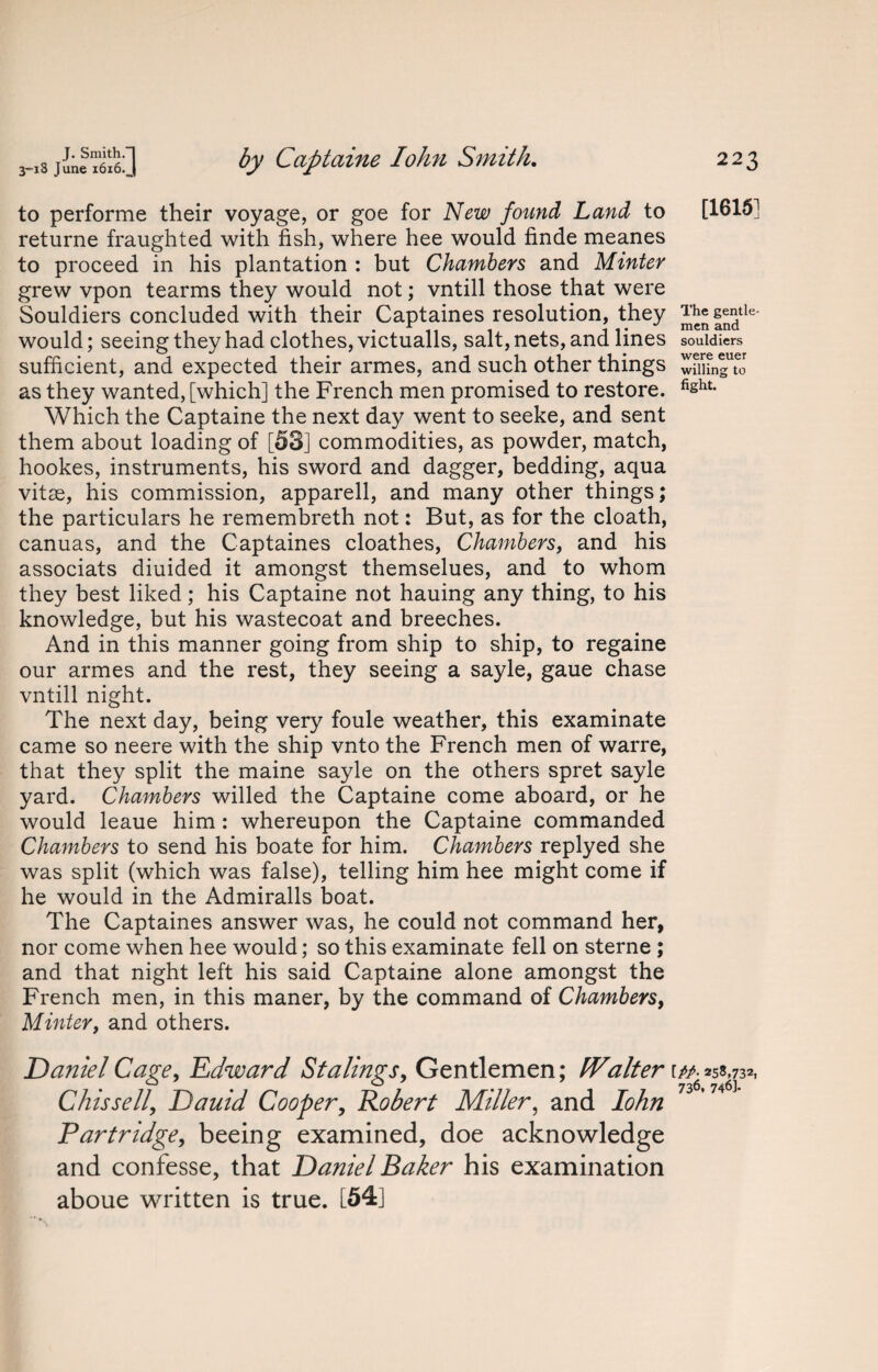 to performe their voyage, or goe for New found Land to [1615] returne fraughted with fish, where hee would finde meanes to proceed in his plantation : but Chambers and Minter grew vpon tearms they would not; vntill those that were Souldiers concluded with their Captaines resolution, they ^nfndtle would; seeing they had clothes, victualls, salt, nets, and lines souldiers sufficient, and expected their armes, and such other things wfmngTJ as they wanted, [which] the French men promised to restore. fisht- Which the Captaine the next day went to seeke, and sent them about loading of [53] commodities, as powder, match, hookes, instruments, his sword and dagger, bedding, aqua vitas, his commission, apparell, and many other things; the particulars he remembreth not: But, as for the cloath, canuas, and the Captaines cloathes, Chambers, and his associats diuided it amongst themselues, and to whom they best liked; his Captaine not hauing any thing, to his knowledge, but his wastecoat and breeches. And in this manner going from ship to ship, to regaine our armes and the rest, they seeing a sayle, gaue chase vntill night. The next day, being very foule weather, this examinate came so neere with the ship vnto the French men of warre, that they split the maine sayle on the others spret sayle yard. Chambers willed the Captaine come aboard, or he would leaue him : whereupon the Captaine commanded Chambers to send his boate for him. Chambers replyed she was split (which was false), telling him hee might come if he would in the Admiralls boat. The Captaines answer was, he could not command her, nor come when hee would; so this examinate fell on sterne ; and that night left his said Captaine alone amongst the French men, in this maner, by the command of Chambers, Minter, and others. Daniel Cage, Edward Stalings, Gentlemen; fValter r/A 258,732, C his sell, Dauid Cooper, Robert Miller, and Iohn Partridge, beeing examined, doe acknowledge and confesse, that Daniel Baker his examination aboue written is true. [54]