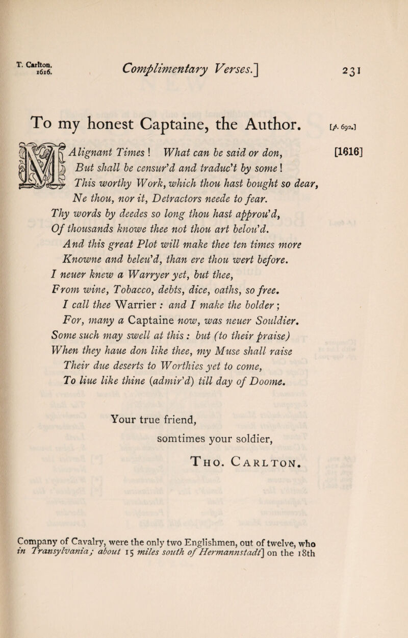 T. Carlton. 1616. Complimentary Verses.] 231 To my honest Captaine, the Author. nt Times ! What can be said or don, hall be censur'd and traduc't by some! This worthy Work, which thou hast bought so dear, Ne thou, nor it, Detractors neede to fear. Thy words by deedes so long thou hast approu'd, Of thousands knowe thee not thou art belou'd. And this great Plot will make thee ten times more Knowne and beleu'd, than ere thou wert before. 1 neuer knew a Warryer yet, but thee, From wine, Tobacco, debts, dice, oaths, so free. I call thee Warrier : and I make the bolder; For, many a Captaine now, was neuer Souldier. Some such may swell at this : but (to their praise) When they haue don like thee, my Muse shall raise Their due deserts to Worthies yet to come, To Hue like thine {admir'd) till day of Doome. [/. 692.] [1616] Your true friend, somtimes your soldier, Tho. Carlton. Company of Cavalry, were the only two Englishmen, out of twelve, who in Transylvania; about 15 miles south of Hermannstadt] on the 18th