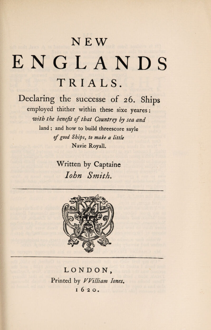 NEW ENGLANDS TRIALS. Declaring the successe of 26. Ships employed thither within these sixe yeares: with the benefit of that Countrey by sea and land : and how to build threescore sayle of good Ships, to make a little Navie Royall. Written by Captaine lohn Smith. LONDON, Printed by William Iones.